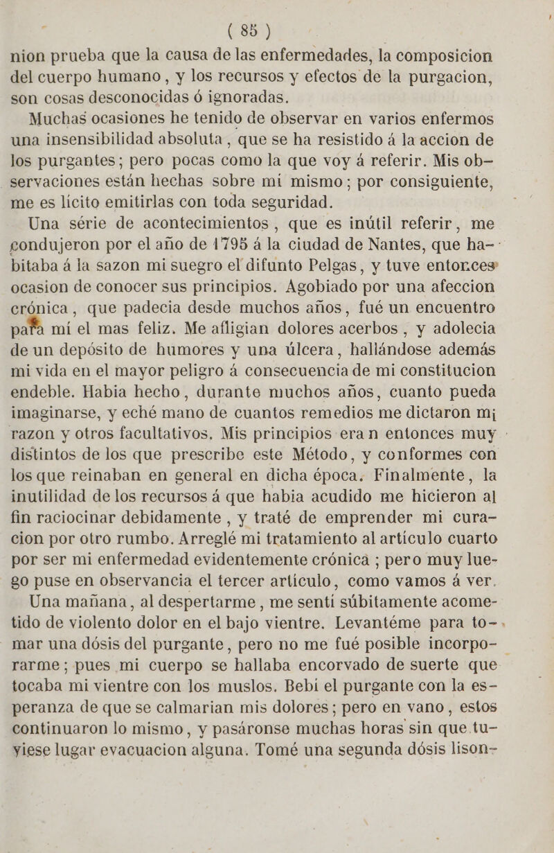 nion prueba que la causa de las enfermedades, la composicion del cuerpo humano, y los recursos y efectos de la purgacion, son cosas desconocidas ó ignoradas. Muchas ocasiones he tenido de observar en varios enfermos una insensibilidad absoluta, que se ha resistido á la accion de los purgantes; pero pocas como la que voy à referir. Mis ob- servaciones están hechas sobre mi mismo; por consiguiente, me es lícito emitirlas con toda seguridad. Una série de acontecimientos, que es inútil referir, me condujeron por el año de 1795 à la ciudad de Nantes, que ha-: bitaba á la sazon mi suegro el difunto Pelgas, y tuve entorces ocasion de conocer sus principios. Agobiado por una afeccion crónica, que padecia desde muchos años, fué un encuentro para mi el mas feliz. Me afligian dolores acerbos , y adolecia de un depósito de humores y una úlcera, hallándose además mi vida en el mayor peligro á consecuencia de mi constitucion endeble. Habia hecho, durante muchos años, cuanto pueda imaginarse, y eché mano de cuantos remedios me dictaron mi; razon y otros facultativos, Mis principios era n entonces muy : distintos de los que prescribe este Método, y conformes con los que reinaban en general en dicha época. Finalmente, la inutilidad de los recursos á que habia acudido me hicieron al fin raciocinar debidamente , y traté de emprender mi cura- cion por otro rumbo. Arreglé mi tratamiento al artículo cuarto por ser mi enfermedad evidentemente crónica ; pero muy lue- go puse en observancia el tercer artículo, como vamos à ver. Una mañana, al despertarme , me senti súbitamente acome- tido de violento dolor en el bajo vientre. Levantéme para to-. mar una dósis del purgante, pero no me fué posible incorpo- rarme ; pues mi cuerpo se hallaba encorvado de suerte que tocaba mi vientre con los muslos. Bebi el purgante con la es- peranza de que se calmarian mis dolores; pero en vano, estos continuaron lo mismo, y pasáronse muchas horas sin que tu- yiese lugar evacuacion alguna. Tomé una segunda dósis lison-
