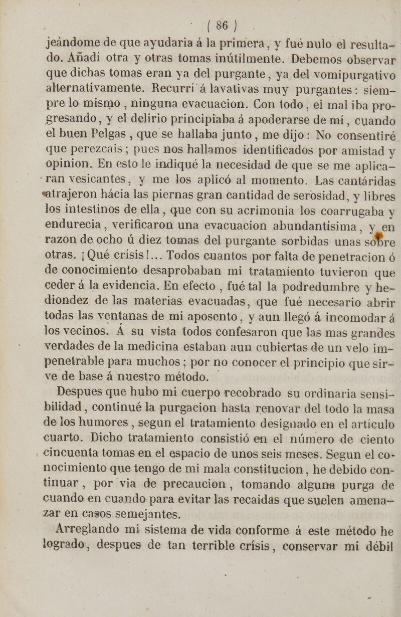jeandome de que ayudaria á la primera, y fué nulo el resulta- do. Añadí otra y otras tomas inútilmente. Debemos observar que dichas tomas eran ya del purgante, ya del vomipurgativo alternativamente. Recurri à lavativas muy purgantes : siem- pre lo mismo , ninguna evacuacion. Con todo, ei mal iba pro- gresando, y el delirio principiaba á apoderarse de mí, cuando el buen Pelgas , que se hallaba junto , me dijo: No consentiré que perezcais; pues nos hallamos identificados por amistad y opinion. En esto le indiqué la necesidad de que se me aplica ran vesicantes, y me los aplicó al momento. Las cantáridas atrajeron hácia las piernas gran cantidad de serosidad, y libres los intestinos de ella, que con su acrimonia los coarrugaba y endurecia , verificaron una evacuación abundantísima, y en razon de ocho ú diez tomas del purgante sorbidas unas sobre otras. ¡Qué crísis!... Todos cuantos por falta de penetracion 6 de conocimiento desaprobaban mi tratamiento tuvieron que ceder á la evidencia. En efecto , fué tal la podredumbre y he- diondez de las materias evacuadas, que fué necesario abrir todas las ventanas de mi aposento, y aun llegó á incomodar á los vecinos. Á su vista todos confesaron que las mas grandes verdades de la medicina estaban aun cubiertas de un velo im- penetrable para muchos; por no conocer el principio que sir= ve de base à nuestro método. Despues que hubo mi cuerpo recobrado su ordinaria sensi- bilidad, continué la purgacion hasta renovar del todo la masa de los humores , segun el tratamiento designado en el artículo cuarto. Dicho tratamiento consistió en el número de ciento cincuenta tomas en el espacio de unos seis meses. Segun el co- nocimiento que tengo de mi mala constitucion, he debido con- tinuar , por via de precaución, tomando alguna purga de cuando en cuando para evitar las recaidas que suelen amena— Zar en Casos semejantes. Arreglando mi sistema de vida conforme á este método he logrado, despues de tan terrible crisis, conservar mi débil