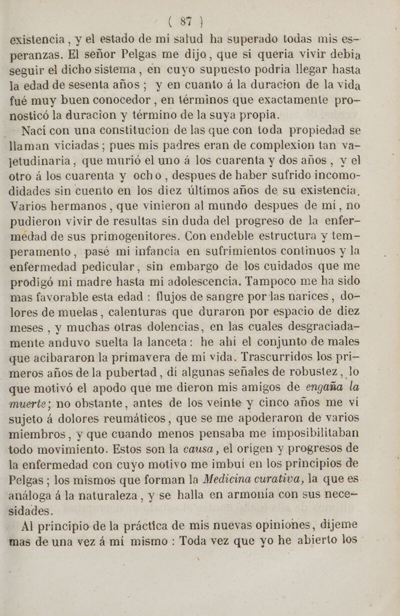 existencia, y el estado de mi salud ha superado todas mis es- peranzas. El señor Pelgas me dijo, que si queria vivir debia seguir el dicho sistema, en cuyo supuesto podria llegar hasta la edad de sesenta años; y en cuanto á la duracion de la vida fué muy buen conocedor , en términos que exactamente pro- nosticó la duracion y término de la suya propia. Nací con una constitucion de las que con toda propiedad se llaman viciadas; pues mis padres eran de complexion tan va- jetudinaria, que murió el uno á los cuarenta y dos años, y el otro á los cuarenta y ocho, despues de haber sufrido incomo- didades sin cuento en los diez últimos años de su existencia, Varios hermanos, que vinieron al mundo despues de mi, no pudieron vivir de resultas sin duda del progreso de la enfer- medad de sus primogenitores. Con endeble estructura y tem- peramento, pasé mi infancia en sufrimientos continuos y la enfermedad pedicular, sin embargo de los cuidados que me prodigó mi madre hasta mi adolescencia. Tampoco me ha sido mas favorable esta edad : flujos de sangre por las narices, do- lores de muelas, calenturas que duraron por espacio de diez meses , y muchas otras dolencias, en las cuales desgraciada- mente anduvo suelta la lanceta: he ahí el conjunto de males que acibararon la primavera de mi vida. Trascurridos los pri- meros años de la pubertad , dí algunas señales de robustez, lo que motivó el apodo que me dieron mis amigos de engaña la muerte; no obstante, antes de los veinte y cinco años me ví sujeto 4 dolores reumäticos, que se me apoderaron de varios miembros, y que cuando menos pensaba me imposibilitaban todo movimiento. Estos son la causa, el origen y progresos de la enfermedad con cuyo motivo me imbui en los principios de Pelgas ; los mismos que forman la Medicina curativa, la que es análoga 4 la naturaleza, y se halla en armonía con sus nece- sidades. | Al principio de la práctica de mis nuevas opiniones, dijeme mas de una vez á mí mismo : Toda vez que yo he abierto los Y