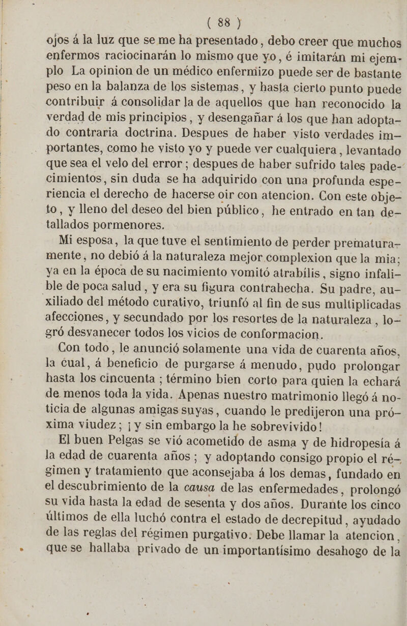 ojos à la luz que se me ha presentado, debo creer que muchos enfermos raciocinarán lo mismo que yo, é imitarán mi ejem- plo La opinion de un médico enfermizo puede ser de bastante peso en la balanza de los sistemas, y hasta cierto punto puede contribuir á consolidar la de aquellos que han reconocido la verdad de mis principios, y desengañar á los que han adopta- do contraria doctrina. Despues de haber visto verdades im— portantes, como he visto yo y puede ver cualquiera, levantado que sea el velo del error; despues de haber sufrido tales pade- cimientos, sin duda se ha adquirido con una profunda espe- riencia el derecho de hacerse oir con atencion. Con este obje- to, y lleno del deseo del bien público, he entrado en tan de- tallados pormenores. Mi esposa, la que tuve el sentimiento de perder prematura- mente, no debió á la naturaleza mejor complexion que la mia; ya en la época de su nacimiento vomité atrabilis, signo infali- ble de poca salud , y era su figura contrahecha. Su padre, au- afecciones, y secundado por los resortes de la naturaleza , lo= gró desvanecer todos los vicios de conformacion. Con todo, le anunció solamente una vida de cuarenta años, la Cual, á beneficio de purgarse á menudo, pudo prolongar hasta los cincuenta ; término bien corto para quien la echará de menos toda la yida. Apenas nuestro matrimonio llegó á no- ticia de algunas amigas suyas, cuando le predijeron una pró- xima viudez; ¡ y sin embargo la he sobrevivido! El buen Pelgas se vió acometido de asma y de hidropesía á la edad de cuarenta años ; y adoptando consigo propio el ré- gimen y tratamiento que aconsejaba 4 los demas, fundado en el descubrimiento de la causa de las enfermedades, prolongó su vida hasta la edad de sesenta y dos años. Durante los cinco últimos de ella luchó contra el estado de decrepitud , ayudado de las reglas del régimen purgativo: Debe llamar la atencion À quese hallaba privado de un importantisimo desahogo de la