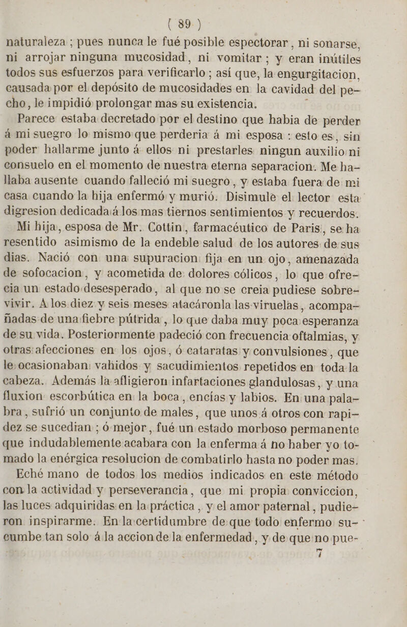 naturaleza ; pues nunca le fué posible espectorar, ni sonarse, ni arrojar ninguna mucosidad, ni vomitar; y eran inútiles todos sus esfuerzos para verificarlo; así que, la engurgitacion, causada por el depósito de mucosidades en. la cavidad del pe- cho, le impidió prolongar mas su existencia. Parece estaba decretado por el destino que habia de perder à mi suegro lo mismo que perderia à mi esposa : esto es. sin poder hallarme junto à ellos ni prestarles ningun auxilio ni consuelo en el momento de nuestra eterna separacion. Me ha- llaba ausente cuando falleció mi suegro, y estaba fuera de mi casa cuando la hija enfermó y murió. Disimule el lector esta digresion dedicada:á losmas tiernos sentimientos y recuerdos. Mi hija, esposa de Mr. Cottin, farmacéutico de Paris, se ha resentido asimismo de la endeble salud de los autores de sus dias. Nació con una supuracion: fija en un ojo, amenazada de sofocacion, y acometida de: dolores cólicos , lo que ofre- cia un estado desesperado, al que no se creia pudiese sobre- vivir, À los diez y seis meses atacáronla las viruelas, acompa- nadas de una fiebre pütrida , lo que daba muy poca esperanza de su vida. Posteriormente padeció con frecuencia oftalmias, y otras:afecciones en: los ojos, 6 cataratas y convulsiones , que le,ocasionaban: vahidos y sacudimientos repetidos en toda la cabeza. Además la afligieron infartaciones glandulosas, y una fluxion: escorbútica en: la boca, encías y labios. En una pala- bra, sufrió un conjunto de males, que unos á otros con rapi- dez se sucedían ; 6 mejor, fué: un estado morboso permanente que indudablemente acabara con la enferma á no haber yo to- mado la enérgica resolucion de combatirlo hasta no poder mas. Eché mano de todos los medios indicados en este método con la actividad y perseverancia, que mi propia conviccion, las luces adquiridas en la.práctica , y el amor paternal, pudie- ron inspirarme. Enla:certidumbre deque todo enfermo su- : eumbe tan solo à la accionde la enfermedad, y de que no pue- : 7