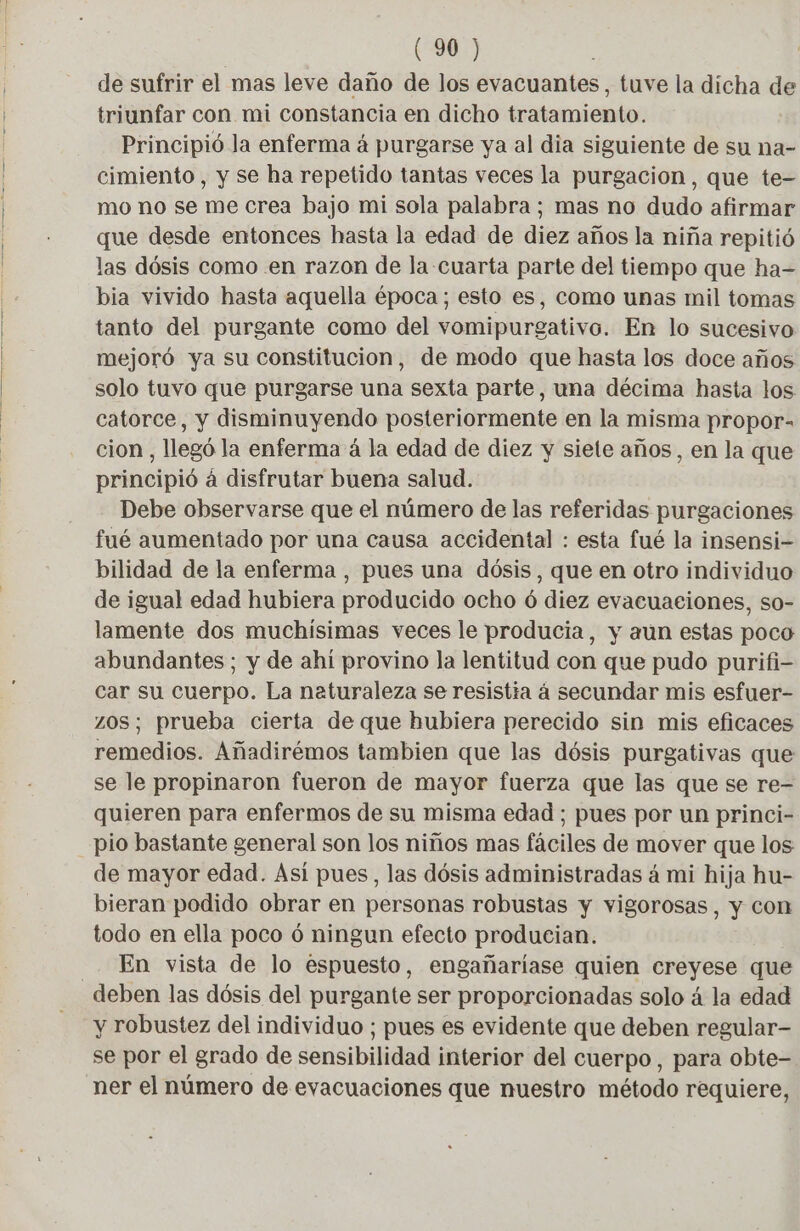 de sufrir el mas leve daño de los evacuantes, tuve la dicha de triunfar con mi constancia en dicho tratamiento. Principió Ja enferma à purgarse ya al dia siguiente de su na- cimiento , y se ha repetido tantas veces la purgacion, que te- mo no se me crea bajo mi sola palabra ; mas no dudo afirmar que desde entonces hasta la edad de diez años la niña repitió las dósis como en razon de la cuarta parte del tiempo que ha- bia vivido hasta aquella época; esto es, como unas mil tomas tanto del purgante como del vomipurgativo. En lo sucesivo mejoró ya su constitucion, de modo que hasta los doce años solo tuvo que purgarse una sexta parte, una décima hasta los catorce, y disminuyendo posteriormente en la misma propor- cion, llegó la enferma á la edad de diez y siete años, en la que principió á disfrutar buena salud. Debe observarse que el número de las referidas purgaciones fué aumentado por una causa accidental : esta fué la insensi- bilidad de la enferma , pues una dósis, que en otro individuo de igual edad hubiera producido ocho 6 diez evacuaciones, so- lamente dos muchísimas veces le producia, y aun estas poco abundantes; y de ahí provino la lentitud con que pudo purifi- car su cuerpo. La naturaleza se resistia á secundar mis esfuer- zOS; prueba cierta de que hubiera perecido sin mis eficaces remedios. Añadirémos tambien que las dósis purgativas que se le propinaron fueron de mayor fuerza que las que se re- quieren para enfermos de su misma edad ; pues por un princi- pio bastante general son los niños mas fáciles de mover que los de mayor edad. Así pues, las dósis administradas á mi hija hu- bieran podido obrar en personas robustas y vigorosas, y con todo en ella poco ó ningun efecto producian. En vista de lo espuesto, engañariase quien creyese que y robustez del individuo ; pues es evidente que deben regular- se por el grado de sensibilidad interior del cuerpo, para obte- ner el número de evacuaciones que nuestro método requiere,