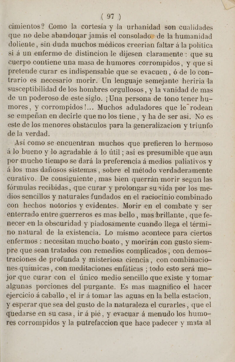 cimientos? Como la cortesia y la urbanidad son cualidades que no debe abandonar jamás «el consolado» de la humanidad doliente, sin duda muchos médicos creerian faltar á la política si á un enfermo de distincion le dijesen claramente: que su cuerpo contiene una masa de humores corrompidos, y que si pretende curar es indispensable que se evacuen, 6 de lo con- trario es necesario morir. Un lenguaje semejante heriria la susceptibilidad de los hombres orgullosos, y la vanidad de mas de un poderoso de este siglo. ¡Una persona de tono tener hu- este de los menores obstáculos para la generalización y triunfo de la verdad. Así como se encuentran muchos que prefieren lo hermoso à lo bueno y lo agradable á lo útil ; así es presumible que aun por mucho tiempo se dará la preferencia á medios paliativos y à los mas dañosos sistemas , sobre el método verdaderamente curativo. De consiguiente, co. bien querrán morir segun las fórmulas recibidas, que curar y prolongar su vida por los me- dios sencillos y naturales fundados en el raciocinio combinado con hechos notorios y evidentes. Morir en el combate y ser enterrado entre guerreros es mas bello, mas brillante, que fe- necer en la obscuridad y piadosimente casilla llega el térmi- no natural de la existencia. Lo mismo acontece para ciertos enfermos : necesitan mucho boato, y morirán con gusto siem- pre que sean tratados con remedios complicados, con demos- traciones de profunda y misteriosa ciencia, con combinacio- nes quimicas, con meditaciones enfáticas ; todo esto será me- algunas porciones del purgante. Es mas magnifico el hacer ejercicio à caballo ,el ir á tomar las aguas en la bella estacion, y esperar que sea del gusto de la naturaleza el curarles , que el quedarse en su casa, ir à pié, y evacuar á menudo los humo- res corrompidos y la putrefaccion que hace padecer y mata al