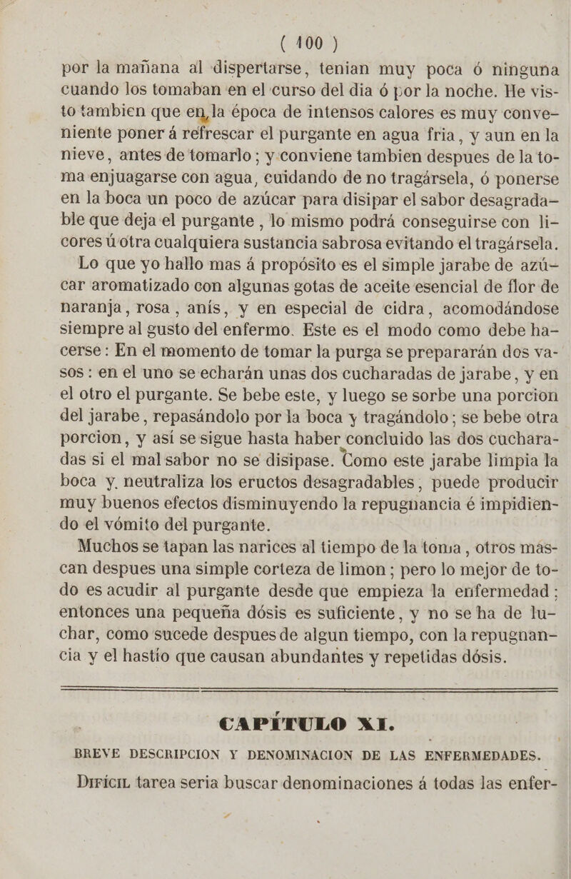 por la mañana al dispertarse, tenian muy poca 6 ninguna cuando los tomaban en el curso del dia 6 por la noche. He vis- to tambien que en, la época de intensos calores es muy conve- niente poner á refrescar el purgante en agua fria, y aun en la nieve, antes de tomarlo; y conviene tambien despues de la to- ma enjuagarse con agua, cuidando de no tragársela, ó ponerse en la boca un poco de azúcar para disipar el sabor desagrada ble que deja el purgante , lo mismo podrá conseguirse con li- cores ú'otra cualquiera sustancia sabrosa evitando el tragársela. Lo que yo hallo mas á propósito es el simple jarabe de azú= car aromatizado con algunas gotas de aceite esencial de flor de naranja, rosa, anís, y en especial de cidra, acomodándose siempre al gusto del enfermo. Este es el modo como debe ha- cerse : En el momento de tomar la purga se prepararán dos va- sos : en el uno se echarán unas dos cucharadas de jarabe, y en el otro el purgante. Se bebe este, y luego se sorbe una porcion del jarabe, repasándolo por la boca y tragándolo; se bebe otra porcion, y así se sigue hasta haber concluido las dos cuchara- das si el mal sabor no se disipase. Como este jarabe limpia la boca y. neutraliza los eructos desagradables, puede producir muy buenos efectos disminuyendo la repugnancia é impidien- do el vómito del purgante. Muchos se tapan las narices al tiempo de la toma , otros mas- can despues una simple corteza de limon ; pero lo mejor de to- do es acudir al purgante desde que empieza la enfermedad ; entonces una pequeña dósis es suficiente, y no se ha de lu- char, como sucede despues de algun tiempo, con la repugnan- cia y el hastío que causan abundantes y repetidas dósis. y Y CAPITULO XI. BREVE DESCRIPCION Y DENOMINACION DE LAS ENFERMEDADES. DrríciL tarea seria buscar denominaciones á todas las enfer- #