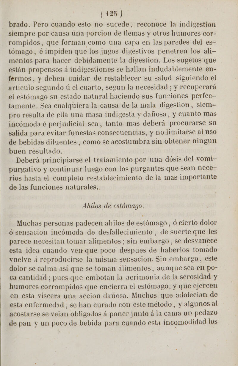 brado. Pero cuando esto no sucede, reconoce la indigestion siempre por causa una porcion de flemas y otros humores cor- rompidos, que forman como una capa en las paredes del es- tómago, é impiden que los jugos digestivos penetren los ali- mentos para hacer debidamente la digestion. Los sugetos que están propensos á indigestiones se hallan indudablemente en- fermos, y deben cuidar de restablecer su salud siguiendo el artículo segundo ú el cuarto, segun la necesidad ; y recuperará el estómago su estado natural haciendo sus funciones perfec— tamente. Sea cualquiera la causa de la mala digestion, siem— pre resulta de ella una masa indigesta y dañosa, y cuanto mas incómoda ó perjudicial sea, tanto mas deberá procurarse su salida para evitar funestas consecuencias, y no limitarse al uso de bebidas diluentes, como se acostumbra sin obtener ningun buen resultado. Deberá principiarse el tratamiento por una dósis del vomi- purgativo y continuar luego con los purgantes que sean nece- rios hasta el completo restablecimiento de la mas importante de las funciones naturales. Ahilos de estómago. Muchas personas padecen ahilos de estómago, 6 cierto dolor 6 sensacion incómoda de desfallecimiento, de suerte que les parece necesitan tomar alimentes ; sin enibaredi: se desvanece esta idea cuando ven que poco despues de haberlos tomado vuelve á reproducirse la misma sensacion. Sin embargo, este dolor se calma así que se toman alimentos, aunque sea en po- ca cantidad ; pues que embotan la acrimonia de la serosidad y humores corrompidos que encierra el estómago, y que ejercen en esta viscera una accion dañosa. Muchos que adolecian de esta enfermedad, se han curado con este método, y algunos al acostarse se veian obligados á poner junto á la cama un pedazo de pan y un poco de bebida para cuando esta incomodidad los