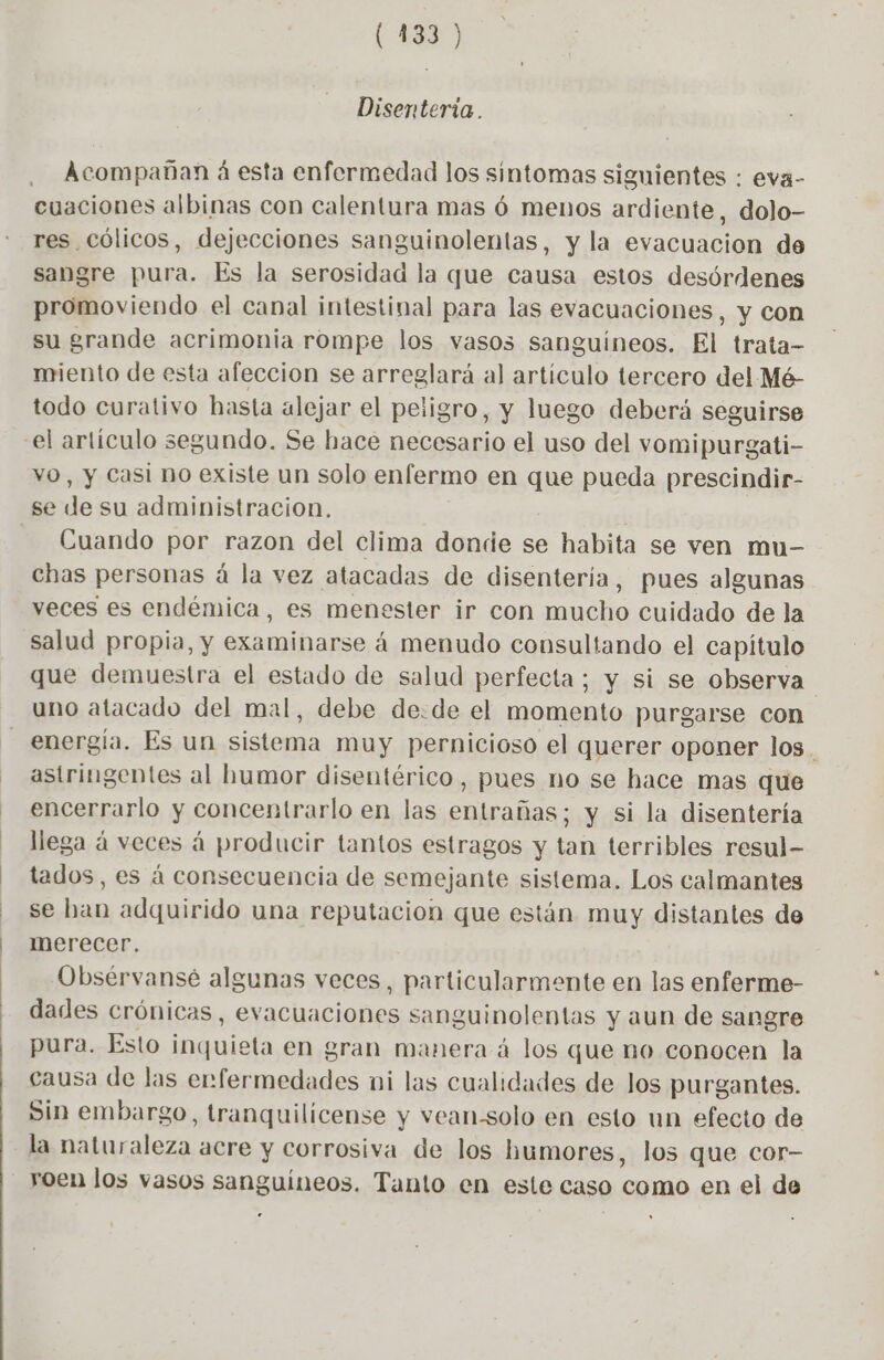 Disenteria . Acompañan á esta enfermedad los sintomas siguientes : eva- cuaciones albinas con calentura mas ó menos ardiente, dolo- res Cólicos, dejecciones sanguinolentas, y la evacuacion de sangre pura. Es la serosidad la que causa estos desórdenes promoviendo el canal intestinal para las evacuaciones, y con su grande acrimonia rompe los vasos sanguíneos. El trata- miento de esta afeccion se arreglará al artículo tercero del Mé- todo curativo hasta alejar el peligro, y luego deberá seguirse YO, y Casi no existe un solo enfermo en que pueda prescindir- se de su administracion. Cuando por razon del clima donde se habita se ven mu- chas personas á la vez atacadas de disentería, pues algunas veces es endémica, es menester ir con mucho cuidado de la salud propia, y examinarse á menudo consultando el capítulo que demuestra el estado de salud perfecta; y si se observa uno atacado del mal, debe de:de el momento purgarse con astringentes al humor disentérico, pues no se hace mas que encerrarlo y concentrarlo en las entrañas; y si la disentería llega à veces á producir tantos estragos y tan terribles resul- tados, es à consecuencia de semejante sistema. Los calmantes se han adquirido una reputacion que están muy distantes de merecer. Obsérvansé algunas veces, particularmente en las enferme- dades crónicas, evacuaciones sanguinolentas y aun de sangre pura. Esto ala en gran manera à los que no conocen la causa de las erfermedades ni las cualidades de los purgantes. Sin embargo, tranquilicense y vean-solo en esto un efecto de la naturaleza. acre y Corrosiva de los humores, los que cor- roen los vasos sanguíneos. Tanto en este caso como en el de