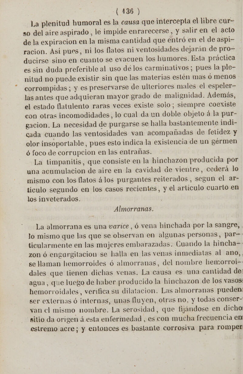| -(136 ) La plenitud humoral es la causa que intercepta el libre cur- so del aire aspirado , le impide enrarecerse , y salir en el acto de la expiracion en la misma cantidad que entró en el de aspi- racion. Así pues, ni los flatos ni ventosidades dejarán de pro- : ducirse sino en cuanto se evacuen los humores. Esta práctica es sin duda preferible al uso de los carminativos ; pues la ple- nitud no puede existir sin que las materias estén mas 6 menos corrompidas ; y es preservarse de ulteriores males el espeler- las antes que adquieran mayor grado de malignidad. Además, el estado flatulento raras veces existe solo; siempre coexiste con otras incomodidades, lo cual da un doble objeto á la pur- gacion. La necesidad de purgarse se halla bastantemente indi- cada cuando las ventosidades van acompañadas de fetidez y olor insoportable, pues esto indica la existencia de un gérmen 6 foco de corrupcion en las entrañas. La timpanitis, que consiste en la hinchazon producida por una acumulacion de aire en la cavidad de vientre, cederá lo mismo con los flatos álos purgantes reiterados , segun el ar- tículo segundo en los casos recientes, y el artículo cuarto en los inveterados. Almorranas. La almorrana es una varice, 6 vena hinchada por la sangre, , lo mismo que las que se observan en algunas personas, par—: ticularmente en las mujeres embarazadas. Cuando la hincha= zon 6 engurgitacion se halla en las venas inmediatas al ano,. se aman hemorroides 6 almorranas, del nombre hemorroi-- dales que tienen dichas venas. La causa es una cantidad de: agua, que luego de haber producido la hinchazon de los vasos: bemorroidales, verifica su dilatacion. Las almorranas pueden: ser externas ó internas, unas fluyen, otras no, y todas conser- van cl mismo nombre. La serosidad, que fijándose en dicha: sitio da origen á esta enfermedad , es con mucha frecuencia em estremo acre; y entonces es bastante corrosiva para romper