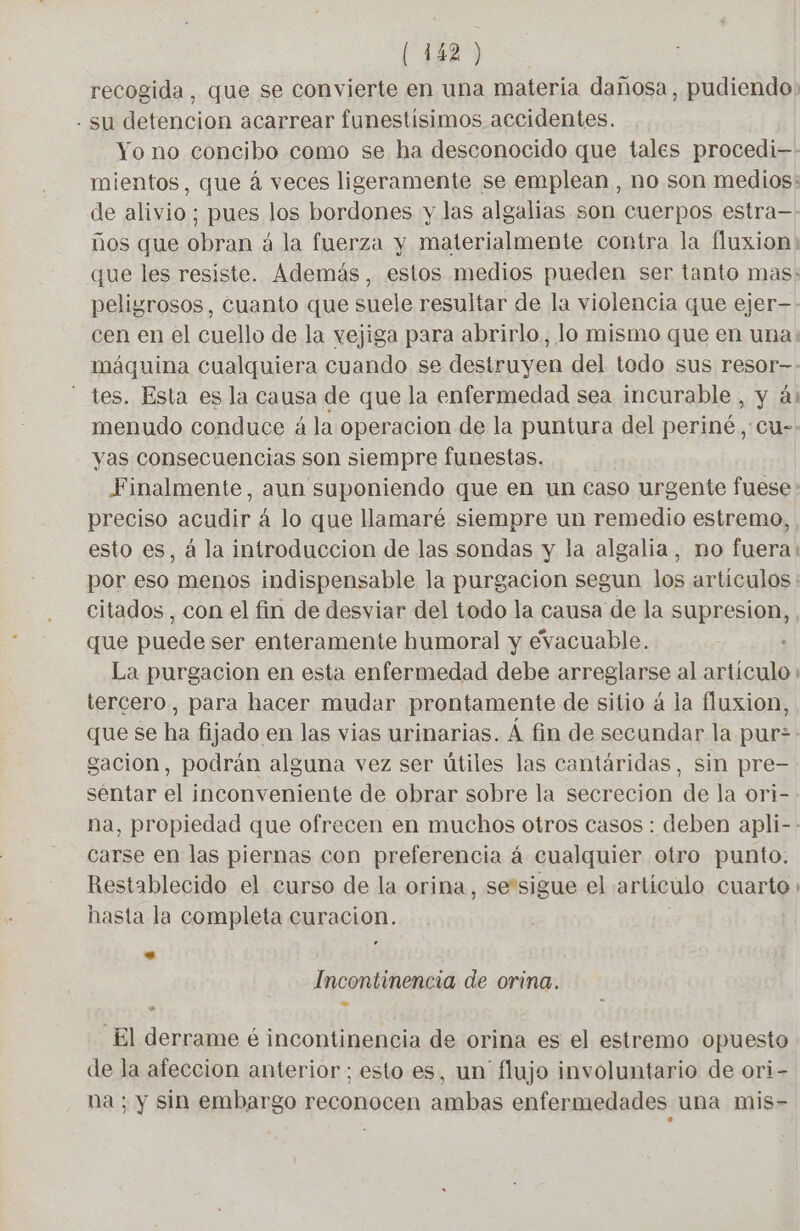 recogida, que se convierte en una materia dañosa, pudiendo: - su detencion acarrear funestísimos accidentes. Yo no concibo como se ha desconocido que tales procedi-- mientos, que á veces ligeramente se emplean , no son medios: de alivio; pues los bordones y las algalias son cuerpos estra— ños que obran à la fuerza y materialmente contra la fluxion: que les resiste. Además, estos medios pueden ser tanto mas: peligrosos, cuanto que suele resultar de la violencia que ejer—- cen en el cuello de la vejiga para abrirlo, lo mismo que en una máquina cualquiera cuando se destruyen del todo sus resor—: tes. Esta es la causa de que la enfermedad sea incurable , y ás menudo conduce à la operacion de la puntura del periné , cu-. yas consecuencias son siempre funestas. Finalmente, aun suponiendo que en un caso urgente fuese : preciso acudir á lo que llamaré siempre un remedio estremo, esto es, á la introduccion de las sondas y la algalia, no fuera: por eso menos indispensable la purgacion segun los artículos : citados , con el fin de desviar del todo la causa de la supresion, que puede ser enteramente humoral y evacuable. + La purgacion en esta enfermedad debe arreglarse al artículo : tercero, para hacer mudar prontamente de sitio á la fluxion, que se ha fijado en las vias urinarias. À fin de secundar la pur: gacion, podrán alguna vez ser útiles las cantáridas, sin pre- séntar el inconveniente de obrar sobre la secrecion de la ori-. na, propiedad que ofrecen en muchos otros casos : deben apli-- carse en las piernas con preferencia á cualquier otro punto. Restablecido el curso de la orina, sesigue el artículo cuarto hasta la completa curacion. SS Incontinencia de orina, El derrame é incontinencia de orina es el estremo opuesto de la afeccion anterior; esto es, un' flujo involuntario de ori- na ; y sin embargo reconocen ambas enfermedades una mis-
