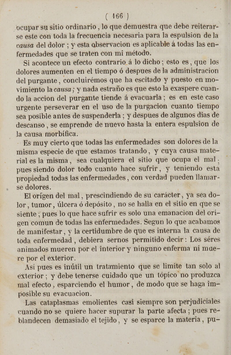 ocupar su sitio ordinario , lo que demuestra que debe reiterar- se este con toda la frecuencia necesaria para la espulsion de la causa del dolor ; y esta abservacion es aplicable à todas las en- fermedades que se traten con mi método. Si acontece un efecto contrario á lo dicho; esto es, que los dolores aumenten en el tiempo ó despues de la administracion del purgante, concluirémos que ha escitado y puesto en mo- vimiento la causa; y nada estraño es que esto la exaspere cuan- do la acción del purgante tiende á evacuarla; es en este caso urgente perseverar en el uso de la purgacion cuanto tiempo sea posible antes de suspenderla ; y despues de algunos dias de descanso , se emprende de nuevo hasta la entera espulsión de la causa morbífica. - Es muy cierto que todas las enfermedades son dolores de la misma especie de que estamos tratando, y cuya causa mate- rial es la misma, sea cualquiera el sitio que ocupa el mal; pues siendo dolor todo cuanto hace sufrir, y teniendo esta propiedad todas las enfermedades, con verdad pueden llamar- se dolores. El orígen del mal, prescindiendo de su carácter, ya sea do- lor, tumor, úlcera ó depósito , no se halla en el sitio en que se siente ; pues lo que hace sufrir es solo una emanacion del orí- gen comun de todas las enfermedades. Segun lo que acabamos de manifestar, y la certidumbre de que es interna la causa de toda enfermedad , debiera sernos permitido decir: Los séres animados mueren por el interior y ninguno enferma ni mue- re por el exterior. Así pues es inútil un tratamiento que se limite tan solo al exterior; y debe tenerse cuidado que un tópico no produzca mal efecto , esparciendo el humor, de modo que se haga im- posible su evacuacion. Las cataplasmas emolientes casi siempre son perjudiciales cuando no se quiere hacer supurar la parte afecta ; pues re- blandecen demasiado el tejido, y se esparce la materia, pu-