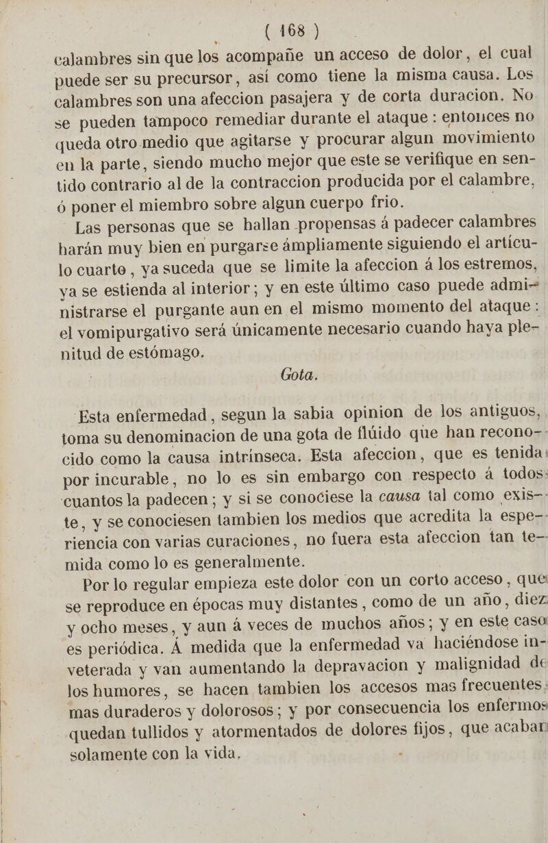 calambres sin que los acompañe un acceso de dolor, el cual puede ser su precursor, así como tiene la misma causa. Los se pueden tampoco remediar durante el ataque : entonces no queda otro. medio que agitarse y procurar algun movimiento en la parte, siendo mucho mejor que este se verifique en sen- tido contrario al de la contraccion producida por el calambre, 6 poner el miembro sobre algun cuerpo frio. | Las personas que se hallan propensas á padecer calambres harán muy bien en purgarse ámpliamente siguiendo el articu- lo cuarto, ya suceda que se limite la afección á los estremos, ya se estienda al interior; y en este último caso puede admi nistrarse el purgante aun en el mismo momento del ataque : el vomipurgativo será únicamente necesario cuando haya ple- nitud de estómago. S Gota. Esta enfermedad , segun la sabia opinion de los antiguos, toma su denominacion de una gota de flúido que han recono-. cido como la causa intrínseca. Esta afeccion, que es tenida: por incurable, no lo es sin embargo con respecto à todos: te, y se conociesen tambien los medios que acredita la espe-- riencia con varias curaciones, no fuera esta afeccion tan te— mida como lo es generalmente. Por lo regular empieza este dolor con un corto acceso, que se reproduce en épocas muy distantes , Como de un año, diez y ocho meses, y aun á veces de muchos años; y en este caso es periódica. À medida que la enfermedad va haciéndose in- veterada y van aumentando la depravacion y malignidad de los humores, se hacen tambien los accesos mas frecuentes. mas duraderos y dolorosos; y por consecuencia los enfermos quedan tullidos y atormentados de dolores fijos, que acaban solamente con la vida, 3