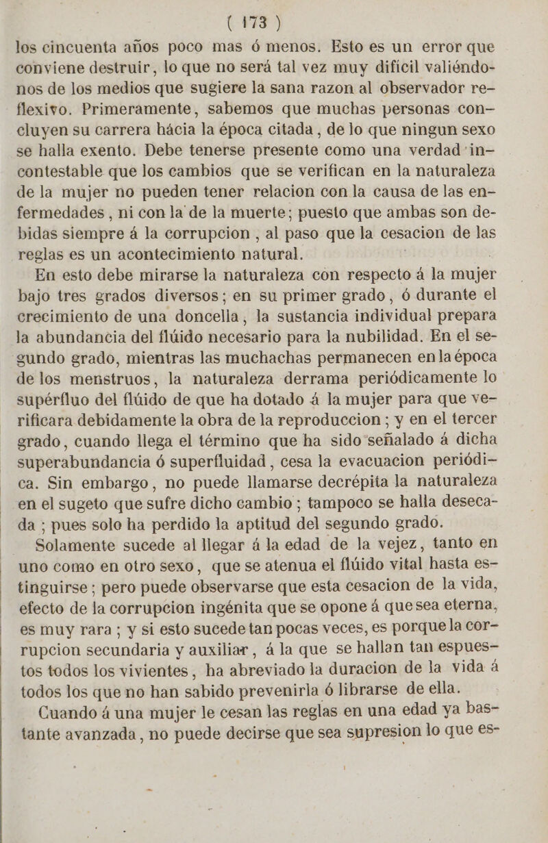 (FR > los cincuenta años poco mas ó menos. Esto es un error que conviene destruir, lo que no será tal vez muy dificil valiéndo- nos de los medios que sugiere la sana razon al observador re- flexivo. Primeramente, sabemos que muchas personas con— cluyen su carrera hácia la época citada, de lo que ningun sexo se halla exento. Debe tenerse presente como una verdad :in— contestable que los cambios que se verifican en la naturaleza de la mujer no pueden tener relacion con la causa de las en- fermedades , ni con la de la muerte; puesto que ambas son de- bidas siempre á la corrupcion , al paso que la cesacion de las reglas es un acontecimiento natural. En esto debe mirarse la naturaleza con respecto á la mujer bajo tres grados diversos; en su primer grado, 6 durante el crecimiento de una doncella, la sustancia individual prepara la abundancia del flúido necesario para la nubilidad. En el se- gundo grado, mientras las muchachas permanecen en la época de los menstruos, la naturaleza derrama periódicamente lo supérfluo del flúido de que ha dotado á la mujer para que ve- rificara debidamente la obra de la reproduccion ; y en el tercer grado, cuando llega el término que ha sido'señalado à dicha superabundancia ó superfluidad , cesa la evacuacion periôdi- ca. Sin embargo, no puede llamarse decrépita la naturaleza en el sugeto que sufre dicho cambio ; tampoco se halla deseca- da ; pues sole ha perdido la aptitud del segundo grado. Solamente sucede al llegar á la edad de la vejez, tanto en uno como en otro sexo, que se atenua el flúido vital hasta es- tinguirse ; pero puede observarse que esta cesacion de la vida, efecto de la corrupcion ingénita que se opone á quesea eterna, es muy rara; y si esto sucede tan pocas veces, es porque la cor- rupcion secundaria y auxiliar, á la que se hallan tan espues- tos todos los vivientes, ha abreviado la duracion de la vida á todos los que no han sabido prevenirla ó librarse de ella. Cuando á una mujer le cesan las reglas en una edad ya bas- tante avanzada, no puede decirse que sea supresion lo que es-