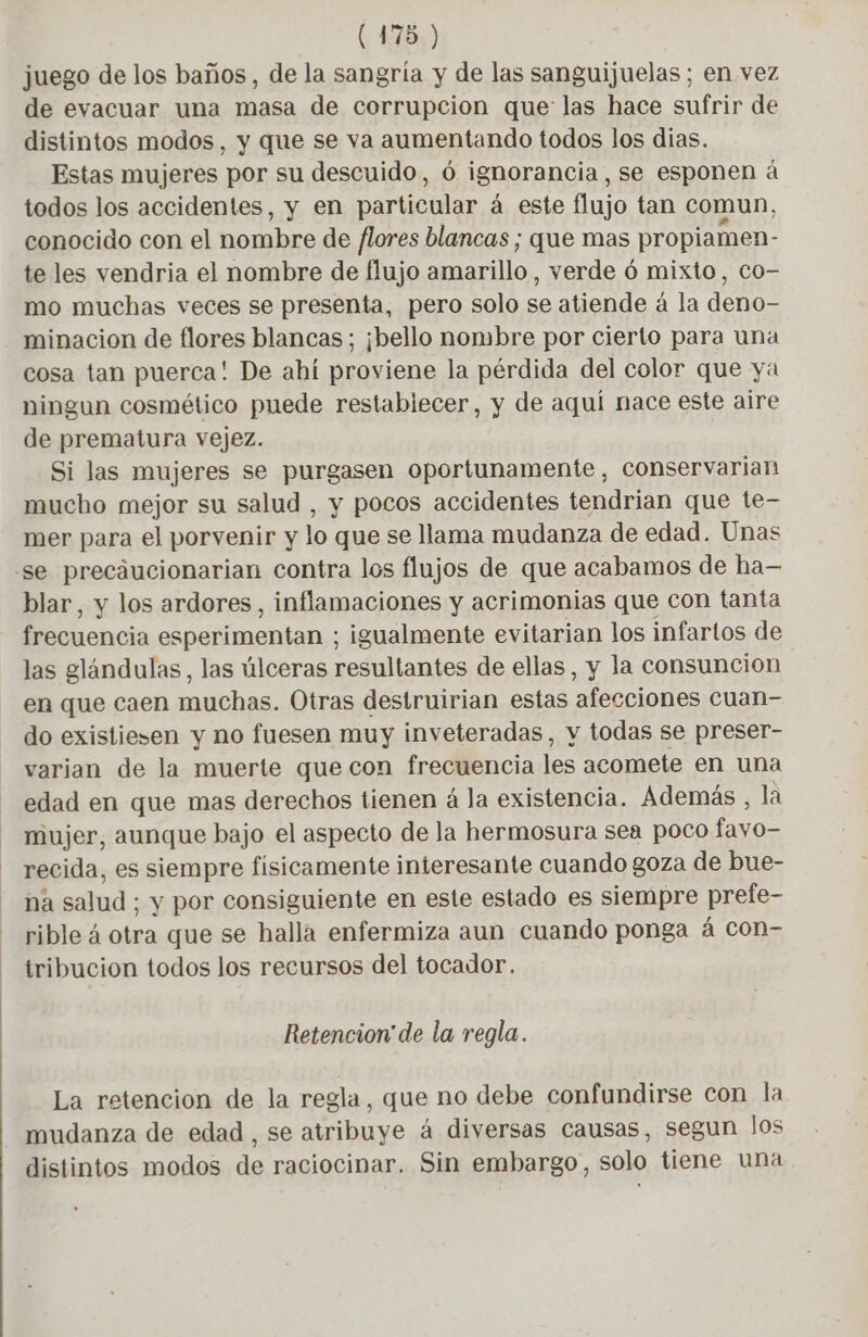 juego de los baños, de la sangría y de las sanguijuelas ; en vez de evacuar una masa de corrupcion que las hace sufrir de distintos modos, y que se va aumentando todos los dias. Estas mujeres por su descuido, 6 ignorancia, se esponen à todos los accidentes, y en particular á este flujo tan comun, conocido con el nombre de flores blancas; que mas propiamen- te les vendria el nombre de flujo aarillo , verde 6 mixto, Co- mo muchas veces se presenta, pero solo se atiende à la deno- minacion de flores blancas ; ¡bello nombre por cierto para una cosa tan puerca! De ahí proviene la pérdida del color que ya ningun cosmético puede restablecer, y de aquí nace este aire de prematura vejez. Si las mujeres se purgasen oportunamente, conservarian mucho mejor su salud , y pocos accidentes tendrian que te- mer para el porvenir y lo que se llama mudanza de edad. Unas se precaucionarian contra los flujos de que acabamos de ha— blar, y los ardores , inflamaciones y acrimonias que con tanta frecuencia eparimentalo: igualmente evitarian los infartos de las glándulas, las úlceras resultantes de ellas, y la consuncion en que caen muchas. Otras destruirian estas afecciones cuan- do existiesen y no fuesen muy inveteradas, y todas se preser- varian de la muerte que con frecuencia les acomete en una edad en que mas derechos tienen á la existencia. Además , la mujer, aunque bajo el aspecto de la hermosura sea poco fayo= recida, es siempre físicamente interesante cuando goza de bue- na salud; y por consiguiente en este estado es siempre prefe- rible à otra que se halla enfermiza aun cuando ponga á con- tribucion todos los recursos del tocador. Retencion de la regla. La retencion de la regla, que no debe confundirse con la mudanza de edad , se atribuye à diversas causas, segun los distintos modos de raciocinar. Sin embargo, solo tiene una ,