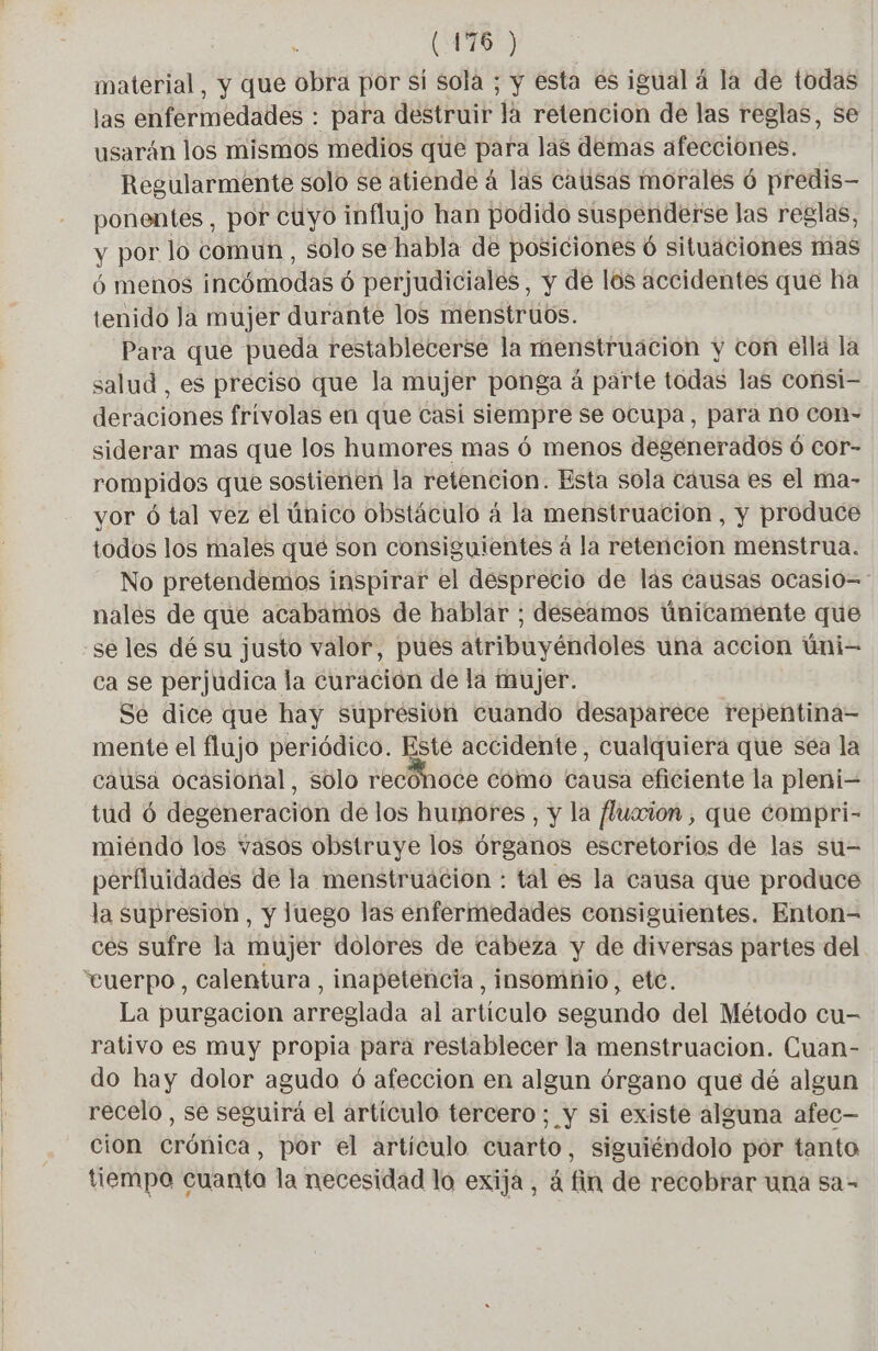material, y que obra por si sola ; y esta es igual á la de todas las enfermedades : para destruir la retencion de las reglas, se usarán los mismos medios que para las demas afecciones. Regularmente solo se atiende á las causas morales ó predis- ponentes , por cuyo influjo han podido suspenderse las reglas, y por lo comun, solo se habla de posiciones ó situaciones mas ó menos incómodas ó perjudiciales, y de los accidentes que ha tenido la mujer durante los menstruos. Para que pueda restablecerse la menstruacion y con ellá la salud , es preciso que la mujer ponga à parte todas las consi- deraciones frivolas en que casi siempre se ocupa, para no con- siderar mas que los humores mas ó menos degenerados ó cor- rompidos que sostienen la retencion. Esta sola cáusa es el ma- yor ó tal vez el único obstáculo á la menstruacion, y produce todos los males qué son consiguientes á la retencion menstrua. No pretendemos inspirar el desprecio de las causas Ocasio=- nalés de que acabamos de hablar ; deseamos únicamente que se les dé su justo valor, pués atribuyéndoles una accion üni- ca se perjudica la curación de la mujer. Se dice que hay supresión cuando desaparece repentina= mente el flujo periódico. Este accidente, cualquiera que séa la causa ocasional, solo recónoce cómo causa eficiente la pleni- tud ó degeneración de los humores , y la fluaion, que compri- miéndo los vasos obstruye los órganos escretorios de las su- perfluidades de la menstruacion : tal es la causa que produce la supresión, y luego las enfermedades consiguientes. Enton- ces sufre la mujer dolores de cabeza y de diversas partes del vtuerpo, calentura , inapeténcia , insomnio, etc. La purgacion arreglada al artículo segundo del Método cu- rativo es muy propia para restablecer la menstruacion. Cuan- do hay dolor agudo ó afeccion en algun órgano que dé algun recelo , se seguirá el artículo tercero; y si existe alguna afec— cion crónica, por el artículo cuarto, siguiéndolo por tanto tiempo cuanto la necesidad lo exija, à fin de recobrar una sa-