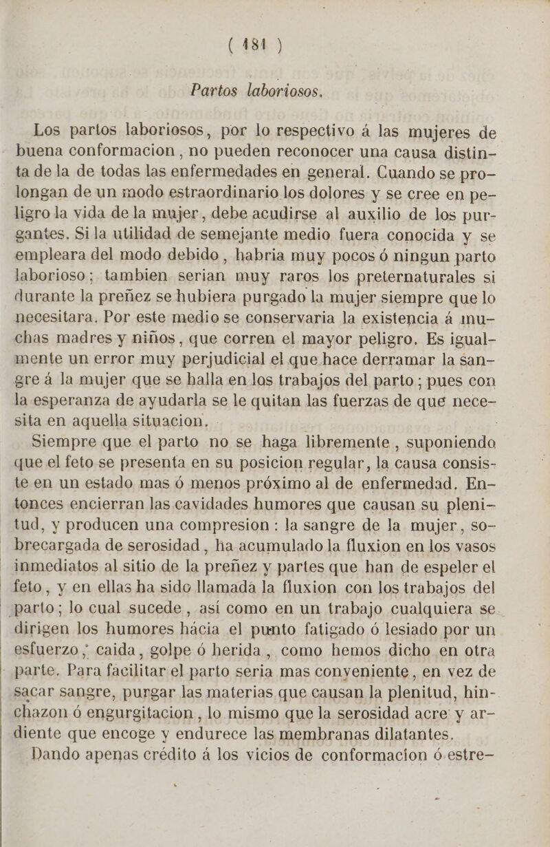 Partos laboriosos. Los partos laboriosos, por lo respectivo à las mujeres de buena conformación , no pueden reconocer una causa distin- ta de la de todas las enfermedades en general. Cuando se pro- longan de un modo estraordinario los dolores y se cree en pe- ligro la vida de la mujer, debe acudirse al auxilio de los pur- gantes. Sila utilidad de semejante medio fuera conocida y se empleara del modo debido , habria muy pocos 6 ningun parto laborioso; tambien serian muy raros los preternaturales si durante la preñez se hubiera purgado la mujer siempre que lo necesitara. Por este medio se conservaria la existencia á mu- chas madres y niños, que corren el mayor peligro. Es igual- mente un error muy perjudicial el que hace derramar la san- gre à la mujer que se halla en los trabajos del parto; pues con la esperanza de ayudarla se le quitan las fuerzas de que nece- sita en aquella situacion, | Siempre que el parto no se haga libremente , suponiendo que el feto se presenta en su posicion regular, la causa consis- te en un estado mas 6 menos próximo al de enfermedad. En- tonces encierran las cavidades humores que causan su pleni- tud, y producen una compresion : la sangre de la mujer, so- brecargada de serosidad , ha acumulado la fluxion en los vasos inmediatos al sitio de la preñez y partes que han de espeler el feto, y en ellas ha sido llamada la fluxion con los trabajos del parto; lo cual sucede , así como en un trabajo cualquiera se dirigen los humores hácia el punto fatigado ó lesiado por un esfuerzo ; caida, golpe 6 herida, como hemos dicho en otra parte. Para facilitar el parto seria mas conveniente, en vez de sacar sangre, purgar las materias que causan la plenitud, hin- chazon 6 engurgitacion , lo mismo que la serosidad acre y ar- diente que encoge y endurece las membranas dilatantes. Dando apenas crédito à los vicios de conformacion 6-estre-