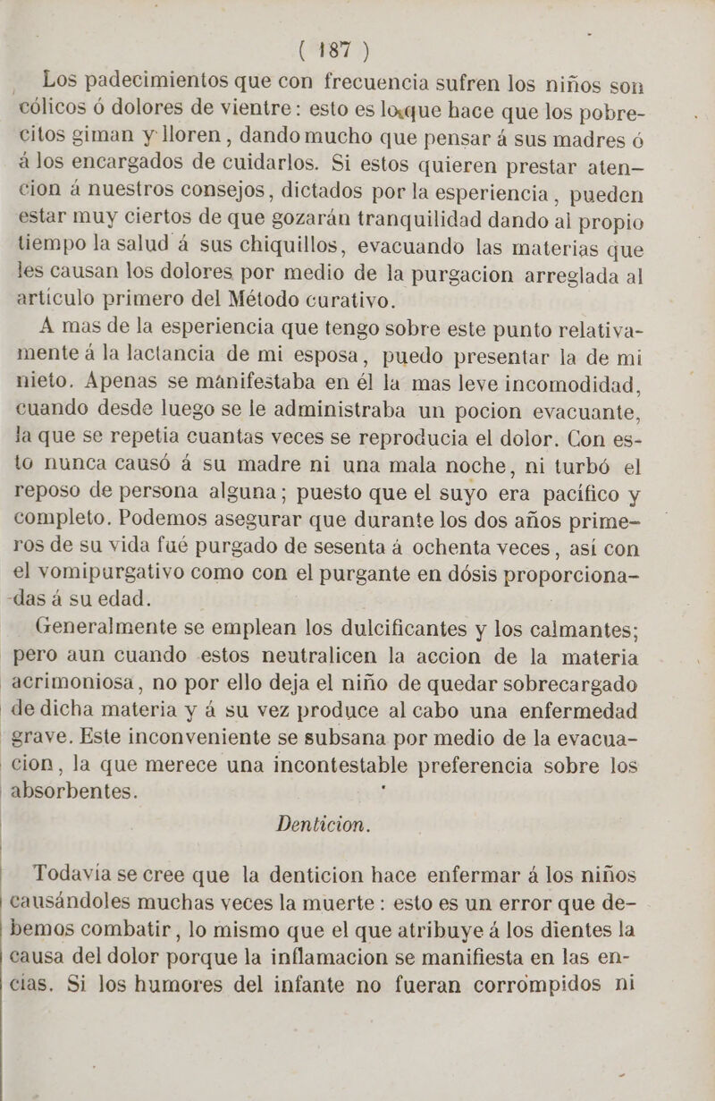 | | | ( 187 ) Los padecimientos que con frecuencia sufren los niños son citos giman y lloren, dando mucho que pensar 4 sus madres 6 à los encargados de cuidarlos. Si estos quieren prestar aten- cion á nuestros consejos, dictados por la esperiencia, pueden estar muy ciertos de que gozarán tranquilidad dando al propio tiempo la salud á sus chiquillos, evacuando las materias que les causan los dolores por medio de la purgacion arreglada al artículo primero del Método curativo. A mas de la esperiencia que tengo sobre este punto relativa- mente á la lactancia de mi esposa, puedo presentar la de mi nieto. Apenas se manifestaba en él la mas leve incomodidad, cuando desde luego se le administraba un pocion evacuante, la que se repetia cuantas veces se reproducia el dolor. Con es- to nunca causó à su madre ni una mala noche, ni turbó el reposo de persona alguna; puesto que el suyo era pacífico y completo. Podemos asegurar que durante los dos años prime- ros de su vida fué purgado de sesenta à ochenta veces, así con el vomipurgativo como con el purgante en dósis proporciona- Generalmente se emplean los dulcificantes y los calmantes; pero aun cuando estos neutralicen la accion de la materia acrimoniosa, no por ello deja el niño de quedar sobrecargado de dicha materia y á su vez produce al cabo una enfermedad grave. Este inconveniente se subsana por medio de la evacua- cion, la que merece una incontestable preferencia sobre los absorbentes. Denticion. Todavia se cree que la denticion hace enfermar á los niños causándoles muchas veces la muerte : esto es un error que de- - bemos combatir, lo mismo que el que atribuye á los dientes la causa del dolor porque la inflamacion se manifiesta en las en- cias. Si los humores del infante no fueran corrompidos ni