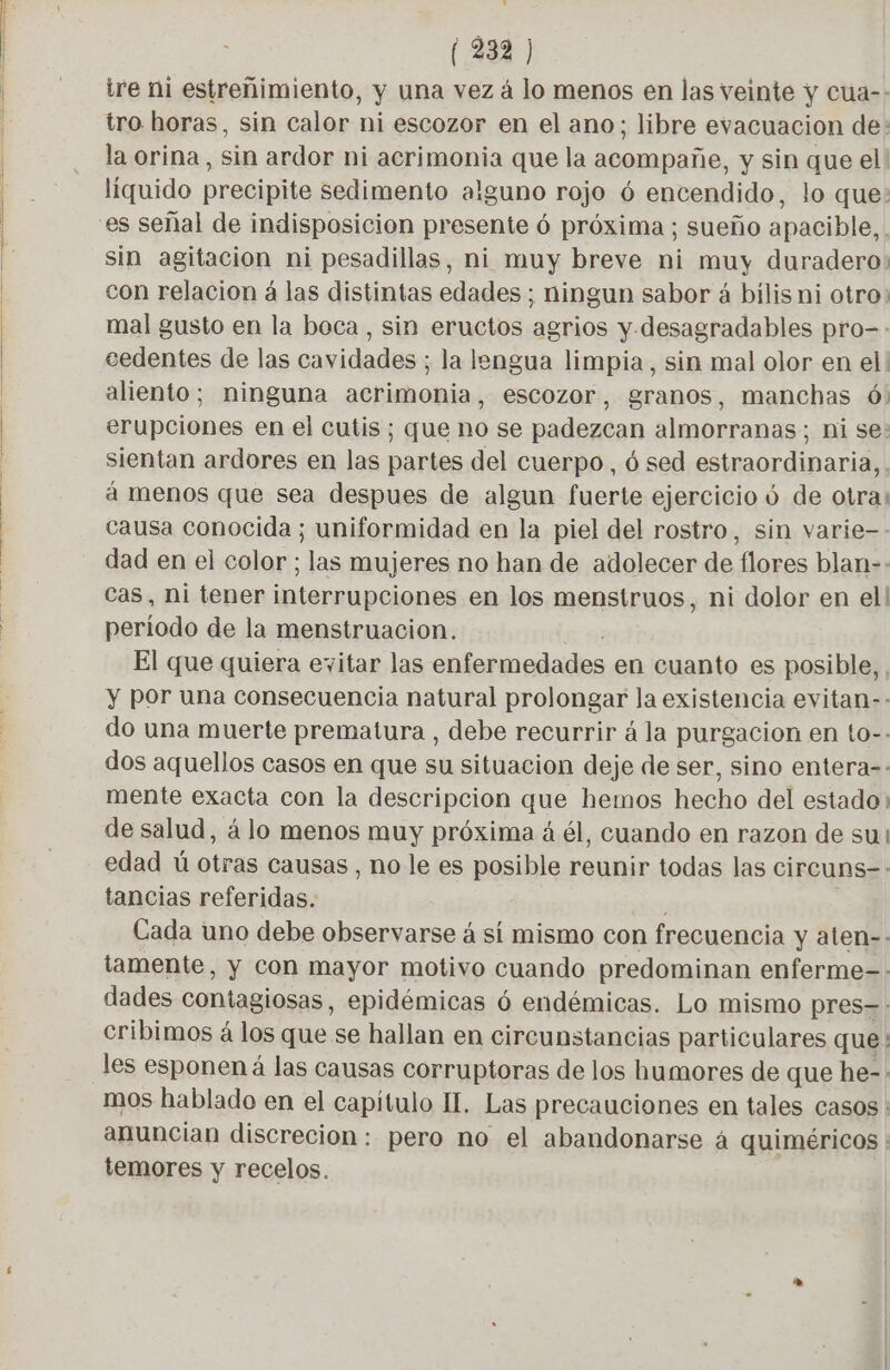 > (339 ) ire ni estreñimiento, y una vez á lo menos en las veinte y cua-- tro horas, sin calor ni escozor en el ano; libre evacuacion de: la orina, sin ardor ni acrimonia que la acompañe, y sin que el! líquido precipite sedimento alguno rojo ó encendido, lo que: es señal de indisposicion presente 6 próxima ; sueño apacible, sin agitacion ni pesadillas, ni muy breve ni muy duradero: con relacion á las distintas edades ; ningun sabor á bilis ni otro» mal gusto en la boca , sin eructos agrios y. desagradables pro-- cedentes de las cavidades ; la lengua limpia, sin mal olor en el! aliento; ninguna acrimonia, escozor, gramos, manchas 6) erupciones en el cutis; que no se padezcan almorranas ; ni se: sientan ardores en las partes del cuerpo, 6 sed estraordinaria, . à menos que sea despues de algun fuerte ejercicio 6 de otra: causa conocida ; uniformidad en la piel del rostro, sin varie- dad en el color ; las mujeres no han de adolecer de flores blan-- Cas, ni tener interrupciones en los menstruos, ni dolor en el! periodo de la menstruacion. El que quiera evitar las enfermedades en cuanto es posible, . y por una consecuencia natural prolongar la existencia evitan-- do una muerte prematura , debe recurrir á la purgacion en to-- dos aquellos casos en que su situacion deje de ser, sino entera-. mente exacta con la descripcion que hemos hecho del estado de salud, á lo menos muy próxima à él, cuando en razon de sui edad ú otras causas, no le es posible reunir todas las circuns-: tancias referidas. Ds : Cada uno debe observarse á sí mismo con frecuencia y aten-- tamente, y Con mayor motivo cuando predominan enferme-: dades contagiosas, epidémicas ó endémicas. Lo mismo pres-. cribimos á los que se hallan en circunstancias particulares que: les esponen á las causas corruptoras de los humores de que he-: mos hablado en el capítulo IT. Las precauciones en tales casos : anuncian discrecion: pero no el abandonarse á quiméricos : temores y recelos.