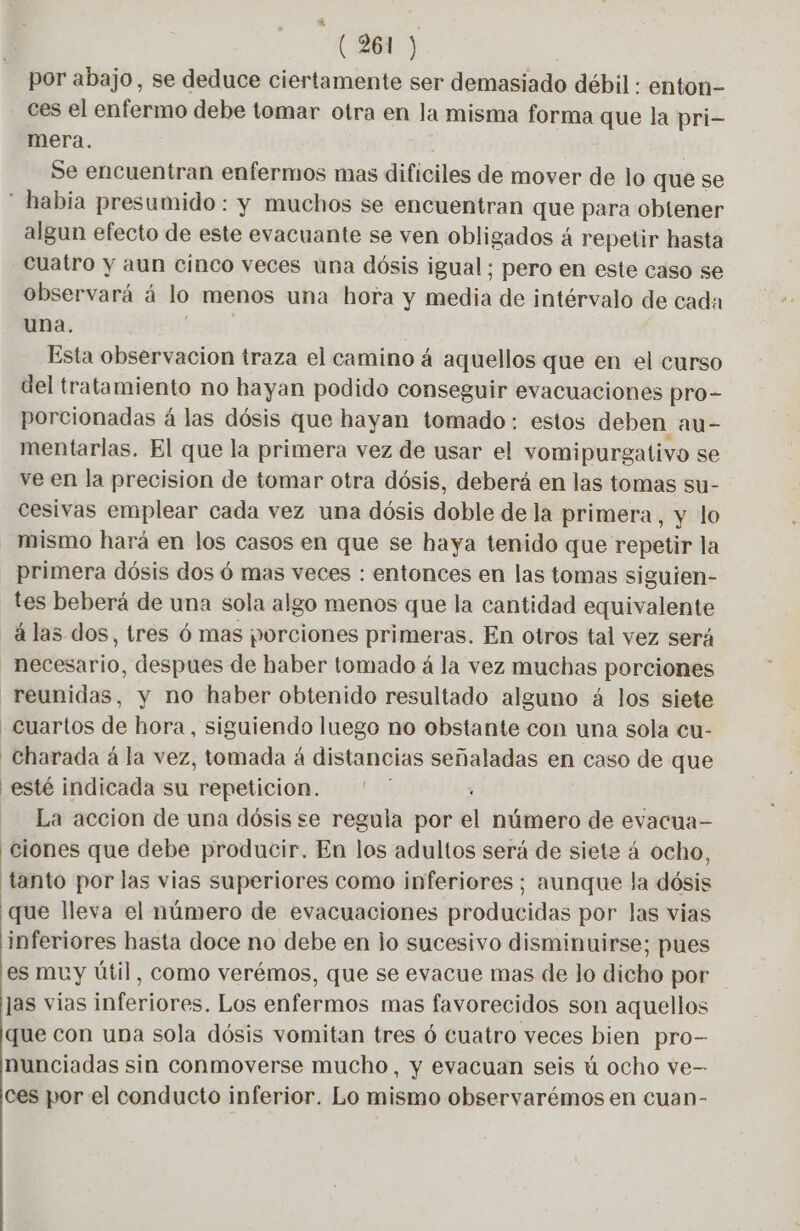 * (961) ces el enfermo debe tomar otra en la misma forma que la pri- mera. Se encuentran enfermos mas dificiles de mover de lo que se algun efecto de este evacuante se ven obligados á repetir hasta cuatro y aun cinco veces una dósis igual; pero en este caso se observará á lo menos una hora y media de intérvalo de cada una. | Esta observacion traza el camino 4 aquellos que en el curso del tratamiento no hayan podido conseguir evacuaciones pro- porcionadas á las dósis que hayan tomado: estos deben au- mentarlas. El que la primera vez de usar el vomipurgativo se ve en la precision de tomar otra dósis, deberá en las tomas su- cesivas emplear cada vez una dósis doble de la primera, y lo mismo hará en los casos en que se haya tenido que repetir la primera dósis dos 6 mas veces : entonces en las tomas siguien- tes beberá de una sola algo menos que la cantidad equivalente à las dos, tres 6 mas porciones primeras. En otros tal vez será necesario, despues de haber tomado á la vez muchas porciones cuartos de hora, siguiendo luego no obstante con una sola cu- Charada á la vez, tomada á distancias señaladas en caso de que { esté indicada su repeticion. La accion de una dósis se regula por el número de evacua- tanto por las vias superiores como inferiores; aunque la dósis que lleva el número de evacuaciones producidas por las vias inferiores hasta doce no debe en lo sucesivo disminuirse; pues es muy útil, como verémos, que se evacue mas de lo dicho por las vias inferiores. Los enfermos mas favorecidos son aquellos que con una sola dósis vomitan tres 6 Cuatro veces bien pro- nunciadas sin conmoverse mucho, y evacuan seis ú ocho ve- ces por el conducto inferior. Lo mismo observarémos en cuan-