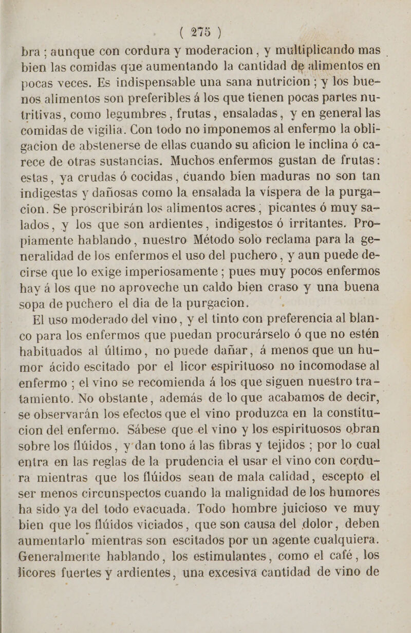 (278) bra ; aunque con cordura y moderación, y multiplicando mas bien las comidas que aumentando la cantidad de alimentos en pocas veces. Es indispensable una sana nutricion ; y los bue- nos alimentos son preferibles á los que tienen pocas partes nu- tritivas, como legumbres, frutas, ensaladas, y en general las comidas de vigilia. Con todo no imponemos al enfermo la obli- gacion de abstenerse de ellas cuando su aficion le inclina ó ca- rece de otras sustancias. Muchos enfermos gustan de frutas: estas, ya crudas ó cocidas, cuando bien maduras no son tan indigestas y dañosas como la ensalada la víspera de la purga— cion. Se proscribirán los alimentos acres, picantes 6 muy sa- lados, y los que son ardientes, indigestos Ô irritantes. Pro- piamente hablando , nuestro Método solo reclama para la ge- neralidad de Jos enférmos el uso del puchero , y aun puede de- cirse que lo exige imperiosamente ; pues muy pocos enfermos hay á los que no aproveche un caldo bien craso y una buena sopa de puchero el dia de la purgacion. El uso moderado del vino, y el tinto con preferencia al blan- co para los enfermos que puedan procurárselo ó que no estén habituados al último, no puede dañar, á menos que un hu- mor ácido escitado por el licor espirituoso no incomodase al enfermo ; el vino se recomienda à los que siguen nuestro tra- tamiento. No obstante, además de lo que acabamos de decir, se observarán los efectos que el vino produzca en la constitu- cion del enfermo. Sábese que el vino y los espirituosos obran sobre los flüidos, y dan tono á las fibras y tejidos ; por lo cual entra en las reglas de la prudencia el usar el vino con cordu- ra mientras que los flúidos sean de mala calidad, escepto el ser menos circunspectos cuando la malignidad de los humores ha sido ya del todo evacuada. Todo hombre juicioso ve muy bien que los flúidos viciados, que son causa del dolor, deben aumentarlo mientras son escitados por un agente cualquiera. Generalmente hablando, los estimulantes, como el café, los licores fuertes y ardientes, una excesiva cantidad de vino de