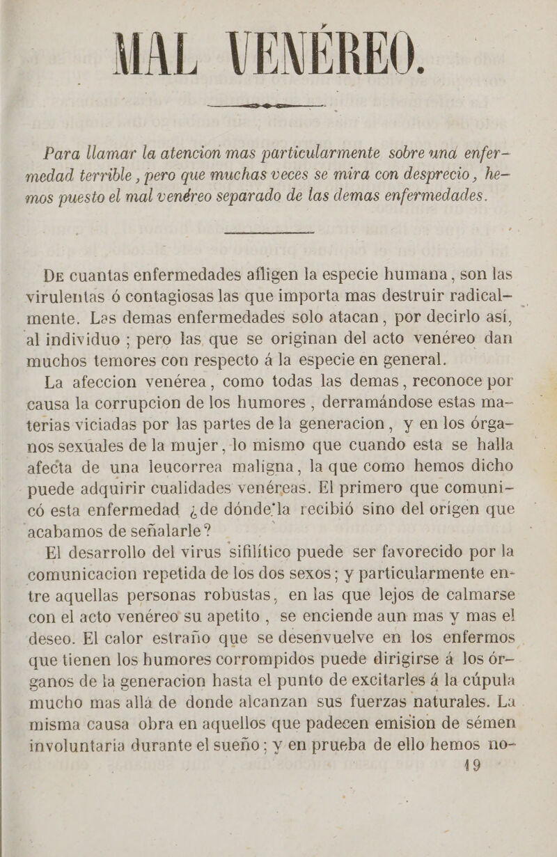 MAL VENEREO. Para llamar la atencion mas particularmente sobre und enfer- medad terrible , pero que muchas veces se mira con desprecio , he— mos puesto el mal venéreo separado de las demas enfermedades. DE cuantas enfermedades afligen la especie humana, son las virulentas 6 contagiosas las que importa mas destruir radical- mente. Las demas enfermedades solo atacan, por decirlo así, muchos temores con respecto á la especie en general. La afeccion venérea, como todas las demas, reconoce por causa la corrupcion de los humores, derramándose estas ma- terias viciadas por las partes de la generacion, y en los órga- nos sexuales de la mujer, lo mismo que cuando esta se halla afecta de una leucorrea maligna, la que como hemos dicho puede adquirir cualidades venéreas. El primero que comuni- có esta enfermedad ¿de dónde'la recibió sino del origen que El desarrollo del virus sifilítico puede ser favorecido por la tre aquellas personas robustas, en las que lejos de calmarse con el acto venéreo su apetito, se enciende aun mas y mas el deseo. El calor estraño que se desenvuelve en los enfermos que tienen los humores corrompidos puede dirigirse à los ór— ganos de la generacion hasta el punto de excitarles á la cúpula mucho mas allá de donde alcanzan sus fuerzas naturales. La misma causa obra en aquellos que padecen emision de sémen involuntaria durante el sueño; y en prueba de ello hemos no- 19