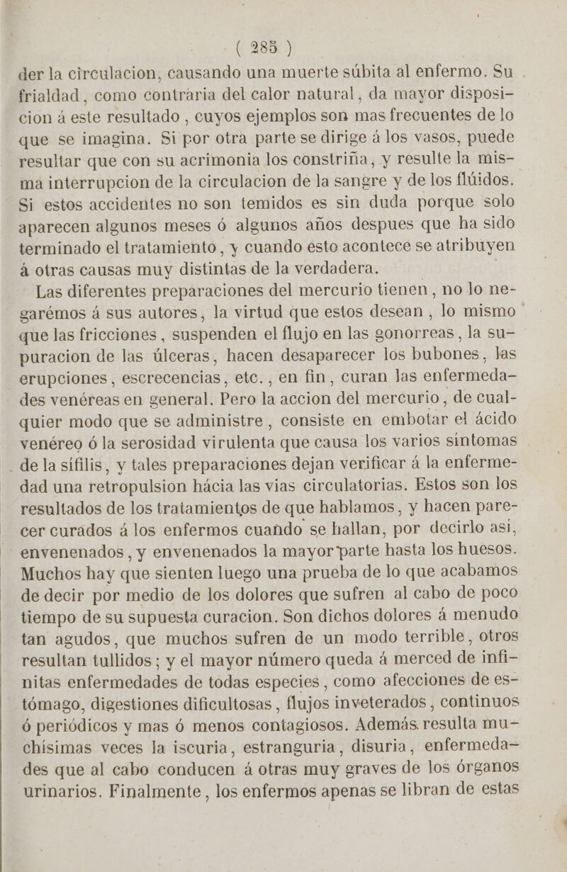 der la circulacion, causando una muerte súbita al enfermo. Su frialdad, como contraria del calor natural, da mayor disposi- cion á este resultado , cuyos ejemplos son mas frecuentes de lo que se imagina. Si por otra parte se dirige á los vasos, puede resultar que con su acrimonia los constriña, y resulte la mis- ma interrupcion de la circulacion de la sangre y de los flúidos. Si estos accidentes no son temidos es sin duda porque solo aparecen algunos meses ó algunos años despues que ha sido terminado el tratamiento, y cuando esto acontece se atribuyen á otras causas muy distintas de la verdadera. Las diferentes preparaciones del mercurio tienen, no lo ne- garémos á sus autores, la virtud que estos desean , lo mismo que las fricciones, suspenden el flujo en las gonorreas, la su- puracion de las úlceras, hacen desaparecer los bubones, las erupciones , escrecencias, etc., en fin, curan Jas enfermeda- - des venéreas en general. Pero la accion del mercurio, de Cual- quier modo que se administre , consiste en habolás el ácido venéreo 6 la serosidad virulenta que causa los varios sintomas . de la sífilis, y tales preparaciones dejan verificar à la enferme- dad una retropulsion hácia las vias circulatorias. Estos son los resultados de los tratamientos de que hablamos, y hacen pare- cer curados á los enfermos cuando se hallan, por decirlo asi, envenenados, y envenenados la mayor parte hasta los huesos. Muchos hay que sienten luego una prueba de lo que acabamos de decir por medio de los dolores que sufren al cabo de poco tiempo de su supuesta curacion. Son dichos dolores á menudo tan agudos, que muchos sufren de un modo terrible, otros resultan tullidos ; y el mayor número queda 4 merced de infi- nitas enfermedades de todas especies , como afecciones de es- tómago, digestiones dificultosas , flujos inveterados , continuos 6 periódicos y mas 6 menos contagiosos. Además. resulta mu- chísimas veces la iscuria, estranguria, disuria, enfermeda- des que al cabo conducen á otras muy graves de los órganos urinarios. Finalmente, los enfermos apenas se libran de estas
