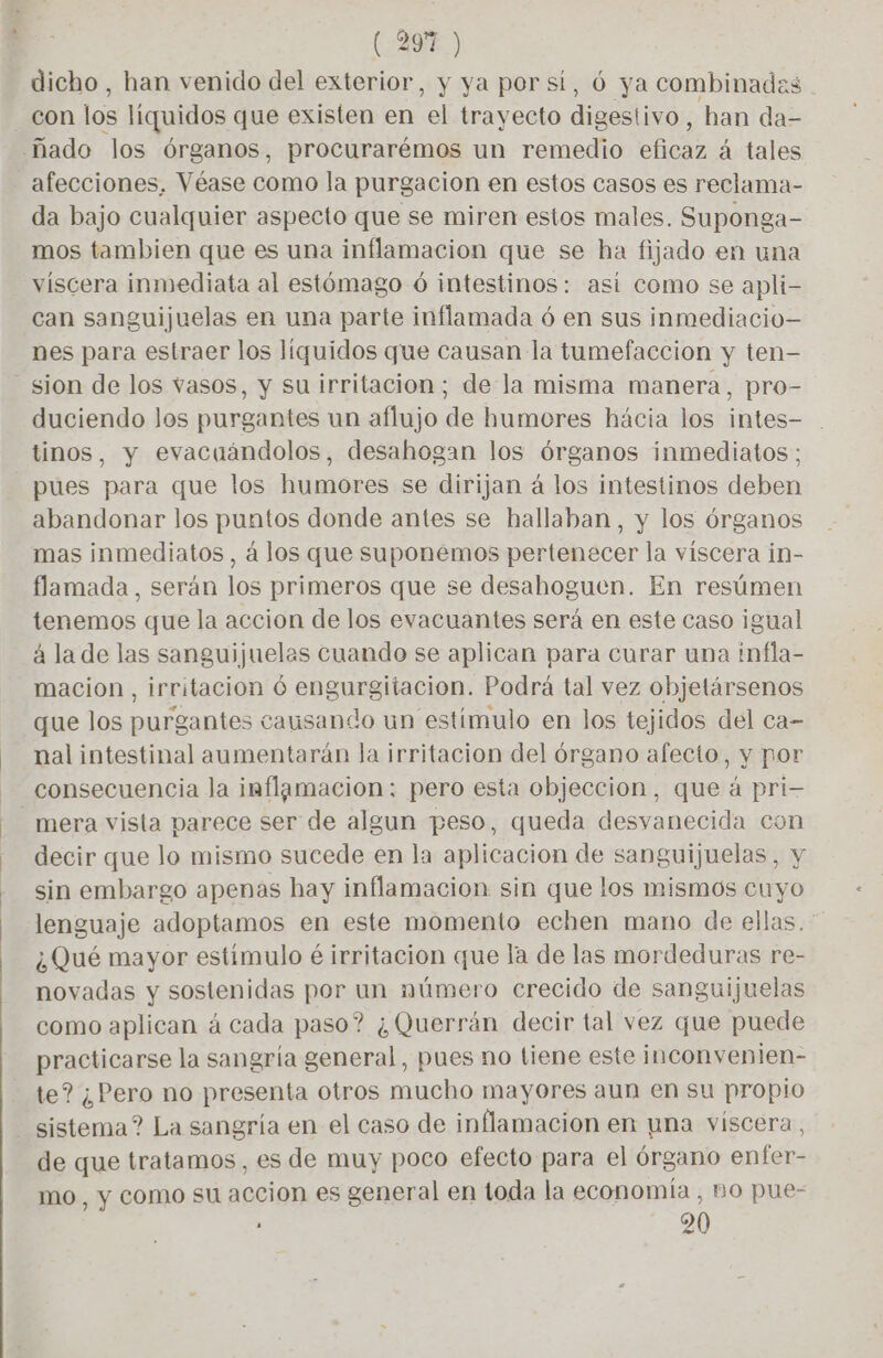 (ARE) dicho, han venido del exterior, y ya por si, 6 ya combinadas con los líquidos que existen en el trayecto digestivo, han da- ñado los órganos, procurarémos un remedio eficaz á tales afecciones. Véase como la purgacion en estos casos es reclama- da bajo cualquier aspecto que se miren estos males. Suponga- mos tambien que es una inflamacion que se ha fijado en una viscera inmediata al estómago 6 intestinos: asi como se apli- can sanguijuelas en una parte inflamada ó en sus inmediacio— nes para estraer los líquidos que causan la tumefaccion y ten- sion de los vasos, y su irritacion; de la misma manera, pro- duciendo los purgantes un aflujo de humores hácia los intes- tinos, y evacuándolos, desahogan los órganos inmediatos; pues para que los humores se dirijan á los intestinos deben abandonar los puntos donde antes se hallaban, y los órganos mas inmediatos, á los que suponemos pertenecer la viscera in- flamada , serán los primeros que se desahoguen. En resúmen tenemos que la accion de los evacuantes será en este caso igual à la de las sanguijuelas cuando se aplican para curar una infla- macion , irritacion ó engurgitacion. Podrá tal vez objetársenos que los purgantes causando un estímulo en los tejidos del ca- nal intestinal aumentarán la irritacion del órgano afecto, y por consecuencia la inflamacion: pero esta objeccion, que à pri- mera vista parece ser de algun peso, queda desvanecida con decir que lo mismo sucede en la aplicacion de sanguijuelas, y sin embargo apenas hay inflamacion sin que los mismos cuyo lenguaje adoptamos en este momento echen mano de ellas. ¿Qué mayor estímulo éirritacion que la de las mordeduras re- novadas y sostenidas por un número crecido de sanguijuelas como aplican á cada paso? ¿Querrán decir tal vez que puede practicarse la sangría general, pues no tiene este inconvenien- te? ¿Pero no presenta otros mucho mayores aun en su propio sistema? La sangría en el caso de inflamacion en una viscera, de que tratamos, es de muy poco efecto para el órgano enfer- mo, y como su accion es general en toda la economía , no pue- : 20