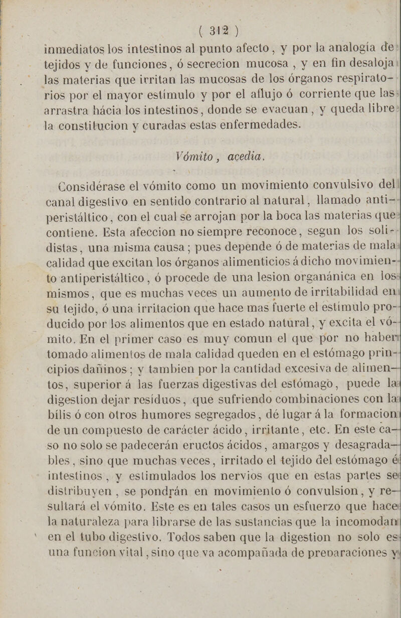 inmediatos los intestinos al punto afecto, y por la analogía de! tejidos y de funciones, 6 secrecion mucosa , y en fin desaloja : rios por el mayor estímulo y por el aflujo 6 corriente que las: arrastra hácia los intestinos, donde se evacuan, y queda libre: la constitucion y curadas estas enfermedades. Vómito , acedia, Considérase el vómito como un movimiento convulsivo del! canal digestivo en sentido contrario al natural, llamado anti= peristáltico, con el cual se arrojan por la boca las materias que contiene. Esta afeccion no siempre reconoce, segun los soli-: distas, una misma causa ; pues depende 6 de materias de mala calidad que excitan los órganos alimenticios à dicho movimien- to antiperistáltico, 6 procede de una lesion organánica en los mismos, que es muchas veces un aumento de irritabilidad en su tejido, 6 una irritación que hace mas fuerte el estimulo pro- ducido por los alimentos que en estado natural, y excita el vó- mito. En el primer caso es muy comun el que por no haben tomado alimentos de mala calidad queden en el estémago prin- cipios dañinos; y tambien por la cantidad excesiva de alimen tos, superior á las fuerzas digestivas del estómago, puede la: digestion dejar residuos, que sufriendo combinaciones con la bílis ó con otros humores segregados, dé lugar á la formacion de un compuesto de carácter ácido, irritante, etc. En este ca so no solo se padecerán eructos ácidos, amargos y desagrada bles, sino que muchas veces, irritado el tejido del estómago intestines , y estimulados los nervios que en estas partes s distribuyen , se pondrán en movimiento ó convulsion, y re sultará el vómito. Este es en tales casos un esfuerzo que hace la naturaleza para librarse de las sustancias que la incomodanr en el tubo digestivo. Todos saben que la digestion no solo es una funcion vital, sino que va acompañada de prevaraciones M