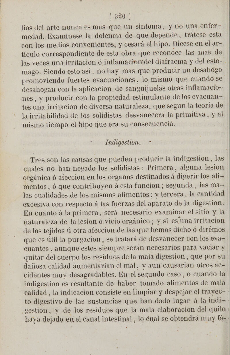 lios del arte nunca es mas que un síntoma, y no una enfer- medad. Examinese la dolencia de que depende, trátese esta con los medios convenientes, y cesará el hipo. Dícese en el ar- tículo correspondiente de esta obra que reconoce las mas de las veces una irritacion ó inflamacion del diafracma y del estó- mago. Siendo esto así, no hay mas que producir un desahogo promoviendo fuertes evacuaciones, lo mismo que cuando se desahogan con la aplicacion de sanguijuelas otras inflamacio- nes, y producir con la propiedad estimulante de los evacuan- tes una irritacion de diversa naturaleza, que segun la teoría de la irritabilidad de los solidistas desvanecerá la primitiva, y al mismo tiempo el hipo que era su consecuencia. Indigestion. - Tres son las causas que pueden producir la indigestion , las cuales no han negado los solidistas: Primera, alguna Jesion orgánica 6 afeccion en los órganos destinados á digerir los ali mentos, 6 que contribuyen à esta funcion; segunda, las ma— las cualidades de los mismos alimentos; y tercera, la cantidad excesiva con respecto á las fuerzas del aparato de la digestion. En cuanto á la primera, será necesario examinar el sitio y la “naturaleza de la lesion ó vicio orgánico; y si estuna irritacion de los tejidos ú otra afeccion de las que hemos dicho ó dirémos que es útil la purgacion , se tratará de desvanecer con los eva= cuantes , aunque estos siempre serán necesarios para vaciar y quitar del cuerpo los residuos de la mala digestion , que por su dañosa calidad aumentarian el mal, y aun causarian otros ac cidentes muy desagradables. En el segundo caso , 6 cuando la indigestion es resultante de haber tomado alimentos de mala calidad , la indicacion consiste en limpiar y despejar el trayec- : to digestivo de las sustancias que han dado lugar á la indi- gestion, y de los residuos que la mala elaboracion del quilo : haya dejado en el canal intestinal, lo cual se obtendrá muy fas