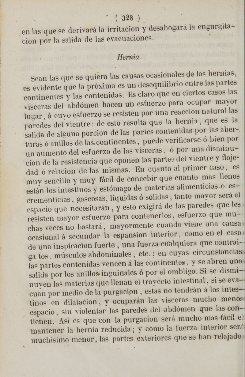 _en las que se derivará la irritacion y desahogará la engurgita- cion por la salida de las evacuaciones. Herma. Sean las que se quiera las causas ocasionales de las hernias, es evidente que la próxima es un desequilibrio entre las partes continentes y las contenidas. Es claro que en ciertos casos las “vísceras del abdómen hacen un esfuerzo para ocupar mayor lugar, á cuyo esfuerzo se resisten por una reaccion natural las paredes del vientre : de esto resulta que la hernia, que es la salida de alguna porcion de las partes contenidas por las aber-. turas ó anillos de las.continentes, puede verificarse ó bien por un aumento del esfuerzo de las vísceras, Ó por una disminu- cion de la resistencia que oponen las partes del vientre y floje* dad 6 relacion de las mismas. En cuanto al primer caso, es muy sencillo y muy facil de concebir que cuanto mas Jlenos están los intestinos y estómago de materias alimenticias-ó es- ¿rementicias, gaseosas, líquidas 6 sólidas, tanto mayor será el espacio que necesitarán , y esto exigirá de las paredes que les resisten mayor esfuerzo para contenerlos, esfuerzo que mu-: chas veces no bastará, mayormente cuando viene una Causa! ocasional á secundar la espansion interior, como en el caso) de una inspiracion fuerte , una fuerza cualquiera que contrai- ga tos , músculos abdominales, etc.; en Cuyas circunstanciass las partes contenidas vencen 4 las continentes, y se abren una salida por los anillos inguinales ó por el ombligo. Si se dismi nuyen las materias que llenan el trayecto intestinal, si se eva- cuan por medio de la purgacion , estas no tendrán à los intes- tinos en dilatacion, y ocuparän las visceras mucho menos espacio, sin violentar las paredes del abdómen que las CON- tienen. Así es que con la purgacion será mucho mas fácil e. mantener la hernia reducida; y como la fuerza interior seré: muchísimo menor, las partes exteriores que se han relajado»