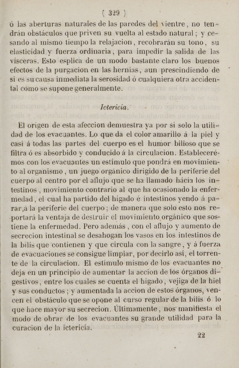 ( 829 ) ú las aberturas naturales de las paredes del vientre, no ten- drán obstáculos que priven su vuelta al estado natural; y ce= sando al mismo tiempo la relajacion, recobrarán su tono, su elasticidad y fuerza ordinaria, para impedir la salida de las vísceras. Esto esplica de un modo bastante claro los buenos efectos de la purgacion en las hernias, aun prescindiendo de si es su causa inmediata la serosidad 6 cualquiera otra acciden- tal como se supone generalmente. Ictericia. El origen de esta afeccion demuestra ya por st solo la utili- dad de los evacuantes. Lo que da el color amarillo á la piel y casi á todas las partes del cuerpo es el humor bilioso que se filtra ó es absorbido y conducido á la circulacion. Estableceré- mos con los evacuantes un estímulo que pondrá en movimien- to al organismo , un juego orgánico dirigido de la periferie del cuerpo al centro por el aflujo que se ha llamado hácia los in- testinos , movimiento contrario al que ha ocasionado la enfer- medad, el cual ha partido del higado é intestinos yendo á pa= rar à la periferie del cuerpo; de manera que solo esto nos re- «portará la ventaja de destruir el movimiento orgánico que sos- tiene la enfermedad. Pero además , con el aflujo y aumento de secrecion intestinal se desahogan los vasos en los intestinos de la bilis que contienen y que circula con la sangre, y à fuerza de evacuaciones se consigue limpiar, por decirlo así, el torren- te de la circulacion. El estimulo mismo de los evacuantes no deja en un principio de aumentar la accion de lós órganos di- gestivos, entre los cuales se cuenta el higado, vejiga de la hiel y sus conductos; y aumentada la accion de estos órganos, ven- cen el obstáculo que se opone al curso regular de la bilis 6 lo que hace mayor su secrecion. Últimamente, nos manifiesta el modo de obrar de los evacuantes su grande utilidad para la | curacion de la ictericia. ; 22