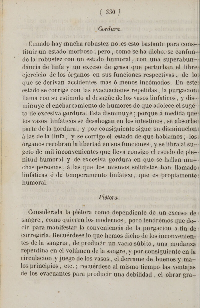 _Gordura. Cuando hay mucha robustez no .es esto bastante para cons- tituir un estado morboso ; pero, como se ha dicho; se confun- de la robustez con un estado humoral, con una superabun— dancia de linfa y un exceso de grasa que perturban el libre: ejercicio de los órganos en sus funciones respectivas , de lo que se derivan accidentes mas 6 menos incómodos. En este? estado se corrige con las evacuaciones repetidas, la purgacion: llama con su estimulo al desague de los vasos linfáticos, y dis-- minuye el encharcamiento de humores de que adolece el suge-- to de excesiva gordura. Esta disminuye; porque à medida que: los vasos linfáticos se desahogan en los intestinos, se absorbe: parte de la gordura , y por consiguiente sigue su disminucion: á las de la linfa, y se corrige el estado de que hablamos; los: órganos recobran la libertad en sus funciones, y se libra al su-- geto de mil inconvenientes que lleva consigo el estado de ple-- nitud humoral y de excesiva gordura en que se hallan mu-- chas personas, á las que los mismos solidistas han llamado» linfáticas 6 de temperamento linfático, que es propiamente: humoral. Plétora. Considerada la plétora como dependiente de un exceso de: sangre, como quieren los modernos, poco tendrémos que de- . corregirla. Recuérdese lo que hemos dicho de los inconvenien- : tes de la sangría, de producir un vacio súbito, una mudanza repentina en el volúmen de la sangre, y por consiguiente en la circulacion y juego de los vasos, el derrame de buenos y ma- los principios, etc.; recuérdese al mismo tiempo las ventajas de los evacuantes para producir una debilidad , el obrar gra-