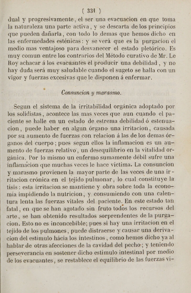 (334 ) dual y progresivamente, el ser una evacuacion en que toma la naturaleza una parte activa, y se descarta de los principios que pueden dañarla, con-todo lo demas que hemos dicho en las enfermedades esténicas : y se verá que es la purgacion el medio mas ventajoso para desvanecer el estado pletórico. Es muy comun entre los contrarios del Método curativo de Mr. Le Roy achacar á los evacuantes el producir una debilidad, y no hay duda será muy saludable cuando el sugeto se halla con un vigor y fuerzas excesivas que le disponen á enfermar. s Consuncion y marasmo. Segun el sistema de la irritabilidad orgánica adoptado por los solidistas, acontece las mas veces que aun cuando el pa- ciente se halle en un estado de estrema debilidad 6 estenua- cion, puede haber en algun órgano una irritacion, causada por su aumento de fuerzas con relacion à las de los demas 6r- ganos del cuerpo; pues segun ellos la inflamacion es un au- mento de fuerzas relativo”, un desequilibrio en la vitalidad or- gánica. Por lo mismo un enfermo sumamente débil sufre una inflamacion que muchas veces le hace víctima. La consuncion y marasmo provienen la mayor parte de las veces de una ir - ritacion crónica en el tejido pulmonar, lo cual constituye la tisis : esta irritacion se mantiene y obra sobre toda la econo- mía impidiendo la nutricion, y consumiendo con una Calen- tura lenta las fuerzas vitales del paciente. En este estado tan fatal, en que se han agotado sin fruto todos los recursos del arte, se han obtenido resultados sorprendentes de la purga- cion. Esto no es inconcebible; pues si hay una irritacion en el tejido de los pulmones, puede distraerse y causar una deriva- cion del estímulo hácia los intestinos , como hemos dicho ya al hablar de otras afecciones de la cavidad del pecho:; y teniendo perseverancia en sostener dicho estímulo intestinal por medio de los sppouates? se restablece el equilibrio de las fuerzas vi-