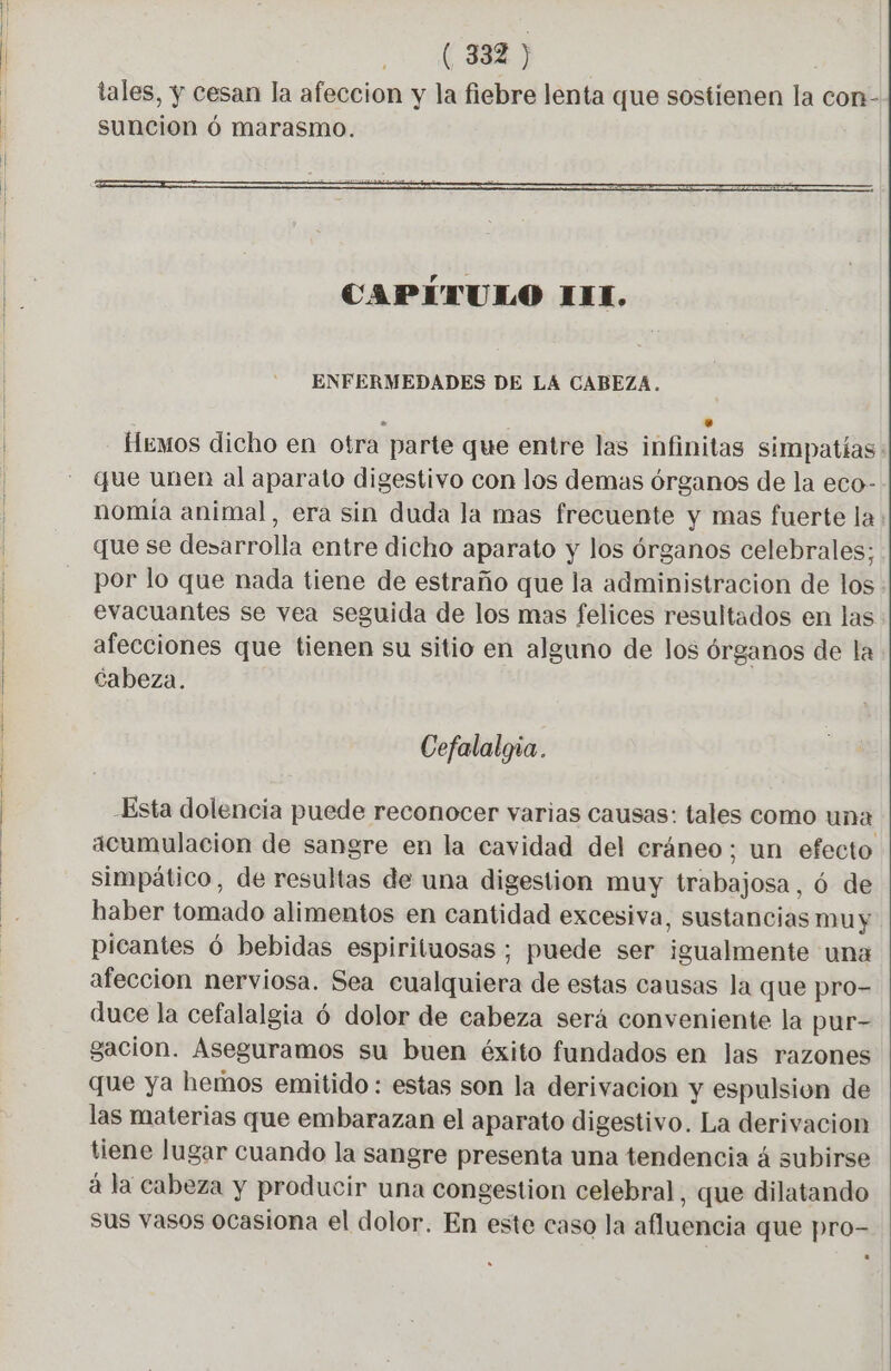 CAPÍTULO III, ENFERMEDADES DE LA CABEZA. . +. fíemos dicho en otra parte que entre las infinitas simpatías que unen al aparato digestivo con los demas órganos de la eco- nomía animal, era sin duda la mas frecuente y mas fuerte la que se desarrolla entre dicho aparato y los órganos celebrales; por lo que nada tiene de estraño que la administracion de los. evacuantes se vea seguida de los mas felices resultados en las afecciones que tienen su sitio en alguno de los órganos de la. Cabeza. Cefalalgia. “Esta dolencia puede reconocer varias causas: tales como una acumulacion de sangre en la cavidad del cráneo; un efecto simpático, de resultas de una digestion muy trabajosa, ó de haber tomado alimentos en cantidad excesiva, sustancias muy picantes 6 bebidas espirituosas ; puede ser igualmente una afeccion nerviosa. Sea cualquiera de estas causas la que pro- duce la cefalalgia 6 dolor de cabeza será conveniente la pur- gacion. Aseguramos su buen éxito fundados en las razones que ya hemos emitido : estas son la derivacion y espulsion de las materias que embarazan el aparato digestivo. La derivacion tiene lugar cuando la sangre presenta una tendencia á subirse á la cabeza y producir una congestion celebral, que dilatando sus vasos ocasiona el dolor. En este caso la afluencia que pro-