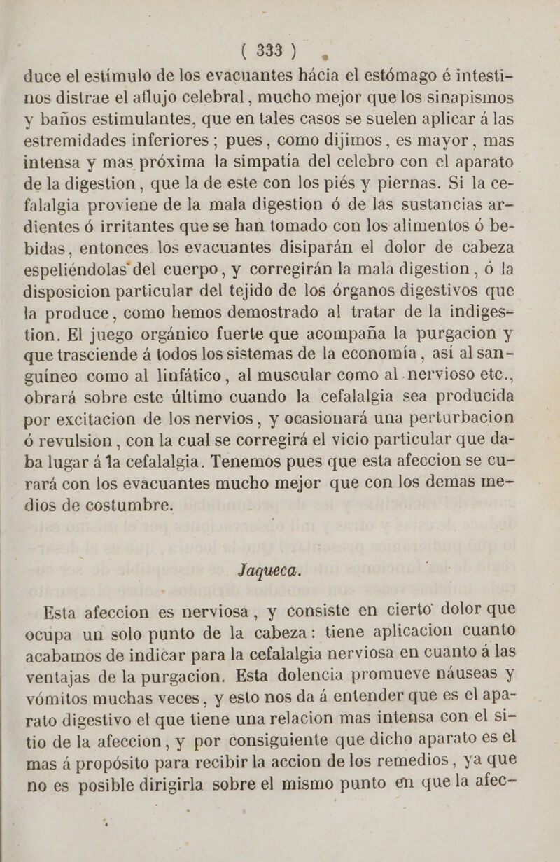 (3833) , duce el estímulo de los evacuantes hácia el estómago é intesti- nos distrae el aflujo celebral, mucho mejor que los sinapismos y baños estimulantes, que en tales casos se suelen aplicar á las estremidades inferiores; pues, como dijimos , es mayor, mas intensa y mas próxima la simpatía del celebro con el aparato de la digestion , que la de este con los piés y piernas. Si la ce- falalgia proviene de la mala digestion 6 de las sustancias ar- dientes 6 irritantes que se han tomado con los alimentos 6 be- bidas, entonces los evacuantes disiparán el dolor de cabeza espeliéndolas del cuerpo, y corregirán la mala digestion , 0 la disposicion particular del tejido de los órganos digestivos que la produce, como hemos demostrado al tratar de la indiges- tion. El juego orgánico fuerte que acompaña la purgacion y que trasciende á todos los sistemas de la economía, asi al san- guineo como al linfático, al muscular como al nervioso etc., obrará sobre este último cuando la cefalalgia sea producida por excitacion de los nervios, y ocasionará una perturbacion 6 revulsion , con la cual se corregirá el vicio particular que da- ba lugar 4 la cefalalgia. Tenemos pues que esta afeccion se cu- rará con los evacuantes mucho mejor que con los demas me- dios de costumbre. Jaqueca. Esta afeccion es nerviosa, y consiste en cierto dolor que ocupa un solo punto de la cabeza: tiene aplicacion cuanto acabamos de indicar para la cefalalgia nerviosa en cuanto a las ventajas de la purgacion. Esta dolencia promueve náuseas y vómitos muchas veces, y esto nos da á entender que es el apa- rato digestivo el que tiene una relacion mas intensa con el si- tio de la afeccion, y por consiguiente que dicho aparato es el mas á propósito para recibir la accion de los remedios, ya que no es posible dirigirla sobre el mismo punto en que la afec- e «