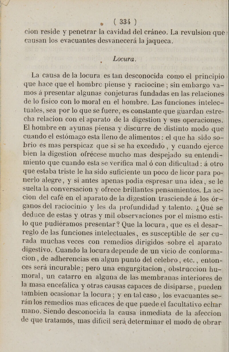 E e (334) cion reside y penetrar la cavidad del cráneo. La revulsion que causan los evacuantes desvanecerá la jaqueca. Locura. La causa de la locura es tan desconocida como el principio que hace que el hombre piense y raciocine ; sin embargo va- mos á presentar algunas conjeturas fundadas en las relaciones de lo físico con lo moral en el hombre. Las funciones intelec- tuales, sea por lo que se fuere, es constante que guardan estre- Cha relacion con el aparato de la digestion y sus operaciones. El hombre en ayunas piensa y discurre de distinto modo que cuando el estómago esta lleno de alimentos : el que ha sido so- brio es mas perspicaz que si se ha excedido, y cuando ejerce bien la digestion ofrécese mucho mas despejado su entendi- miento que cuando esta se verifica mal ó con dificultad : á otro que estaba triste le ha sido suficiente un poco de licor para po- nerlo alegre, y si antes apenas podia espresar una idea, se le suelta la conversacion y ofrece brillantes pensamientos. La ac- cion del café en el aparato de la digestion trasciende 4 los 6r- ganos del raciocinio y les da profundidad y talento. ¿Qué se deduce de estas y otras y mil observaciones por el mismo esti- lo que pudiéramos presentar? Que la locura, que es el desar— reglo de las funciones intelectuales, es susceptible de ser cu- rada muchas veces con remedios dirigidos «sobre el aparato digestivo. Cuando la locura depende de un vicio de conforma- cion , de adherencias en algun punto del celebro, etc. , enton- ces será incurable; pero una engurgitacion, obstruccion hu- moral, un catarro en alguna de las membranas interiores de la masa encefálica y otras causas capaces de disiparse, pueden tambien ocasionar la locura; y en tal caso, los evacuantes se- rán los remedios mas eficaces de que puede el facultativo echar mano. Siendo desconocida la causa inmediata de la afeccion de que tratamos, mas difícil será determinar el modo de obrar