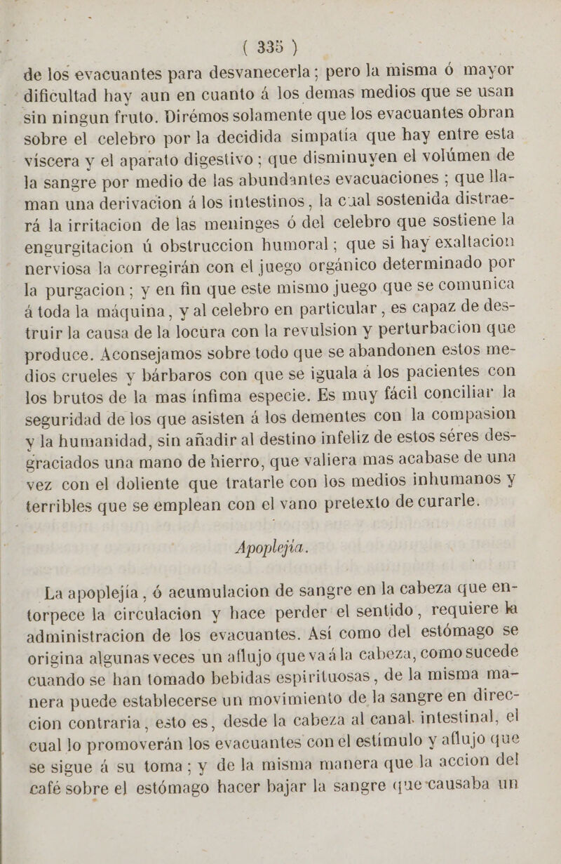 de los evacuantes para desvanecerla ; pero la misma 6 mayor dificultad hay aun en cuanto à los demas medios que se usan sin ningun fruto. Dirémos solamente que los evacuantes obran sobre el celebro por la decidida simpatia que hay entre esta viscera y el aparato digestivo ; que disminuyen el volúmen de la sangre por medio de las abundantes evacuaciones ; que lla- man una derivacion á los intestinos, la cual sostenida distrae- rá la irritacion de las meninges ó del celebro que sostiene la engurgitacion ú obstruccion humoral; que si hay exaltacion nerviosa la corregirán con el juego orgánico determinado por la purgacion; y en fin que este mismo juego que se comunica á toda la máquina, y al celebro en particular , es capaz de des- truir la causa de la locura con la revulsion y perturbación que produce. Aconsejamos sobre todo que se abandonen estos me- dios crueles y bárbaros con que se iguala a los pacientes con los brutos de la mas ínfima especie. Es muy fácil conciliar Ja seguridad de los que asisten á los dementes con la compasion y la humanidad, sin añadir al destino infeliz de estos séres des- graciados una mano de hierro, que valiera mas acabase de una vez con el doliente que tratarle con los medios inhumanos y terribles que se emplean con el vano pretexto de curarle. Apoplejia. La apoplejía, 6 acumulacion de sangre en la cabeza que en- torpece la circulacion y hace perder el sentido, requiere la administracion de los evacuantes. Así como del estómago se origina algunas veces un aflujo que va à la cabeza, como sucede cuando se han tomado bebidas espirituosas , de la misma ma- nera puede establecerse un movimiento de la sangre en direc- cion contraria, esto es, desde la cabeza al canal. intestinal, el cual lo promoverán los evacuantes con el estímulo y aflujo que se sigue á su toma; y de la misma manera que Ja accion del café sobre el estómago hacer bajar la sangre que causaba un