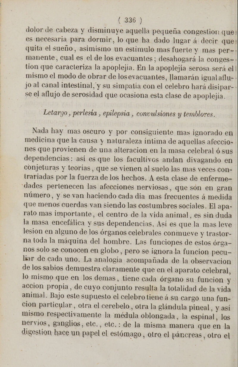 | (¿386 ) dolor de cabeza y disminuye aquella pequeña congestion que: es necesaria para dormir, lo que ha dado Ingar 4 decir que: quita el sueño, asimismo un estimulo mas fuerte y mas per=- manente, cual es el de los evacuantes ; desahogará la conges-- tion que caracteriza la apoplejía. En la apoplejía serosa será el | mismo el modo de obrar de losevacuantes, llamarán igual aflu-. jo al canal intestinal, y su simpatía con el celebro hará disipar- se el aflujo de serosidad que ocasiona esta clase de apoplejía. Letaryo, perlesia , epilepsia , convulsiones y temblores, Nada hay mas oscuro y por consiguiente mas ignorado en medicina que la causa y naturaleza íntima de aquellas afeccio- nes que provienen de una alteracion en la masa celebral ó sus dependencias: así es que los facultivos andan divagando en conjeturas y teorías, que se vienen al suelo las mas veces con- trariadas por la fuerza de los hechos. A esta clase de enferme- ‘dades pertenecen las afecciones nerviosas, que són en gran número, y se van haciendo cada dia mas frecuentes 4 medida que menos cuerdas van siendo las costumbres sociales, El apa- rato mas importante, el centro de la vida animal, es sin duda la masa encefálica y sus dependencias. Así es que la mas leve lesion en alguno de los órganos celebrales conmueve y trastor- na toda la máquina del hombre. Las funciones de estos órga- nos solo se conocen en globo, pero se ignora la funcion pecu- liar de cada uno. La analogía acompañada de la observacion de los sabios demuestra claramente que en el aparato celebral, lo mismo que en los demas, tiene cada órgano su funcion accion propia, de cuyo conjunto resulta la totalidad de la vida animal. Bajo este supuesto el celebro tiene á su cargo una fun- cion particular, otra el cerebelo, otra la glándula pineal, y así mismo respectivamente la médula oblongada, la espinal, los nervios, ganglios, etc., etc.: de la misma manera que en la digestion hace un papel el estómago, otro el páncreas, otro el