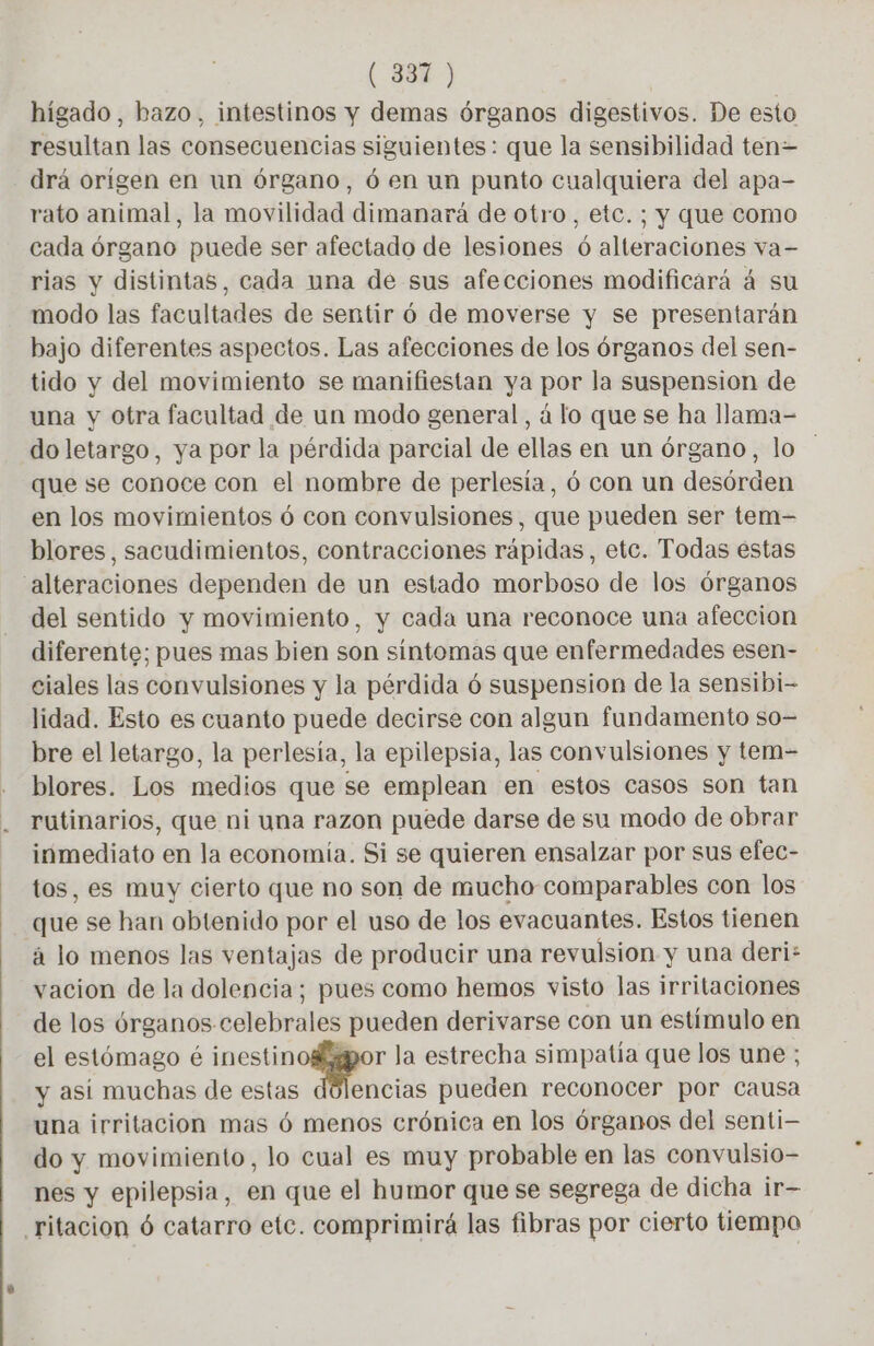 (38%) hígado, bazo, intestinos y demas órganos digestivos. De esto resultan las consecuencias siguientes: que la sensibilidad ten= drá origen en un órgano, 6 en un punto cualquiera del apa- rato animal, la movilidad dimanará de otro, etc. ; y que como cada órgano puede ser afectado de lesiones 6 alteraciones va- rias y distintas, cada una de sus afecciones modificará á su modo las facultades de sentir ó de moverse y se presentarán bajo diferentes aspectos. Las afecciones de los órganos del sen- tido y del movimiento se manifiestan ya por la suspension de una y otra facultad de un modo general, á lo que se ha llama- do letargo, ya por la pérdida parcial de ellas en un órgano, lo que se conoce con el nombre de perlesia, 6 con un desórden en los movimientos 6 con convulsiones, que pueden ser tem- blores, sacudimientos, contracciones rápidas, etc. Todas estas alteraciones dependen de un estado morboso de los órganos del sentido y movimiento, y cada una reconoce una afeccion diferente; pues mas bien son sintomas que enfermedades esen- ciales las convulsiones y la pérdida 6 suspension de la sensibi- lidad. Esto es cuanto puede decirse con algun fundamento so- bre el letargo, la perlesía, la epilepsia, las convulsiones y tem- blores. Los medios que se emplean en estos casos son tan rutinarios, que ni una razon puede darse de su modo de obrar inmediato en la economía. Si se quieren ensalzar por sus efec- tos, es muy cierto que no son de mucho comparables con los que se han obtenido por el uso de los evacuantes. Estos tienen à lo menos las ventajas de producir una revulsion y una deri: vacion de la dolencia; pues como hemos visto las irritaciones de los órganos celebrales pueden derivarse con un estímulo en el estómago é em la estrecha simpatia que los une ; y asi muchas de estas dolencias pueden reconocer por causa una irritacion mas 6 menos crónica en los órganos del senti— do y movimiento, lo cual es muy probable en las convulsio- nes y epilepsia, en que el humor que se segrega de dicha ir- ritacion 6 catarro etc. comprimirá las fibras por cierto tiempo