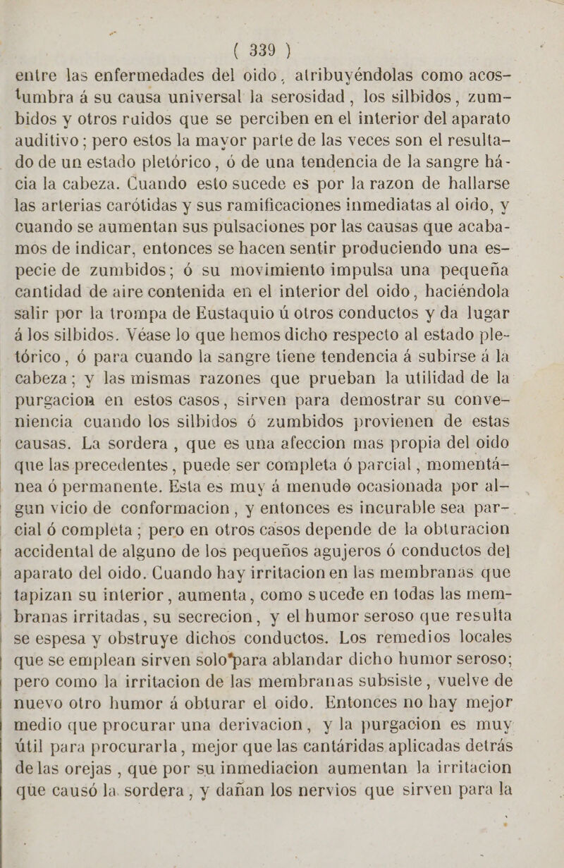 entre las enfermedades del oido, atribuyéndolas como acos- tumbra á su causa universal la serosidad , los silbidos, zum- bidos y otros ruidos que se perciben en el interior del aparato auditivo; pero estos la mavor parte de las veces son el resulta- do de un estado pletórico, ó de una tendencia de la sangre há- cia la cabeza. Cuando esto sucede es por la razon de hallarse las arterias carótidas y sus ramificaciones inmediatas al oido, y cuando se aumentan sus pulsaciones por las causas que acaba- mos de indicar, entonces se hacen sentir produciendo una es- pecie de zumbidos; 6 su movimiento impulsa una pequeña cantidad de aire contenida en el interior del oido, haciéndola salir por la trompa de Eustaquio ú otros conductos y da lugar à los silbidos. Véase lo que hemos dicho respecto al estado ple- tórico, 6 para cuando la sangre tiene tendencia á subirse à la cabeza; y las mismas razones que prueban la utilidad de la purgacion en estos casos, sirven para demostrar su conve- niencia cuando los silbidos 6 zumbidos provienen de estas causas. La sordera , que es una afeccion mas propia del oido que las precedentes, puede ser completa 6 parcial, momentá- nea 6 permanente. Esta es muy à menude ocasionada por al— gun vicio de conformacion , y entonces es incurable sea par- cial 6 completa; pero en otros casos depende de la obturación accidental de alguno de los pequeños agujeros ó conductos del aparato del oido. Cuando hay irritacion en las membranas que tapizan su interior, aumenta, como sucede en todas las mem- branas irritadas, su secrecion, y el humor seroso que resulta se espesa y obstruye dichos conductos. Los remedios locales que se emplean sirven solo*para ablandar dicho humor seroso; pero como la irritacion de las membranas subsiste, vuelve de nuevo otro humor á obturar el oido. Entonces no hay mejor medio que procurar una derivacion, y la purgacion es muy útil para procurarla, mejor que las cantáridas aplicadas detrás de las orejas , que por su inmediacion aumentan la irritacion que causó la. sordera, y dañan los nervios que sirven para la