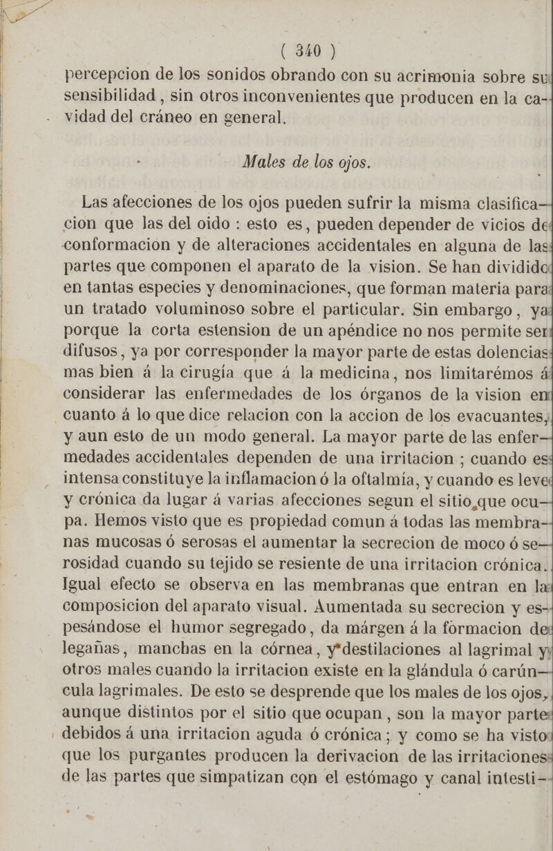 percepcion de los sonidos obrando con su acrimonia sobre su sensibilidad , sin otros inconvenientes que producen en la ca- vidad del cráneo en general. à Males de los ojos. Las afecciones de los ojos pueden sufrir la misma clasifica cion que las del oido : esto es, pueden depender de vicios de conformación y de alteraciones accidentales en alguna de las partes que componen el aparato de la vision. Se han dividido: en tantas especies y denominaciones, que forman materia para un tratado voluminoso sobre el particular. Sin embargo, ya porque la corta estension de un apéndice no nos permite ser difusos , ya por corresponder la mayor parte de estas dolencias: mas bien à la cirugía que à la medicina, nos limitarémos 4 considerar las enfermedades de los órganos de la vision en: y aun esto de un modo general. La mayor parte de las enfer medades accidentales dependen de una irritacion ; cuando es intensa constituye la inflamacion 6 la oftalmía, y cuando es ley y crónica da lugar á varias afecciones segun el sitio,que ocu pa. Hemos visto que es propiedad comun á todas las membra- nas mucosas ó serosas el aumentar la secrecion de moco ó se rosidad cuando su tejido se resiente de una irritacion crónica. Igual efecto se observa en las membranas que entran en la: composicion del aparato visual. Aumentada su secreción y es- pesándose el humor segregado, da márgen á la formacion de: legañas, manchas en la córnea, y*destilaciones al lagrimal y; otros males cuando la irritacion existe en la glándula 6 carún cula lagrimales. De esto se desprende que los males de los ojos, aunque distintos por el sitio que ocupan , son la mayor parte: debidos à una irritación aguda 6 crónica; y como se ha visto: que los purgantes producen la derivacion de las irritaciones: de las partes que simpatizan con el estómago y canal intesti=- .