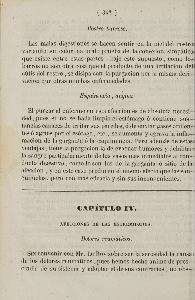 Rostro barroso. Las malas digestiones se hacen sentir en la piel del rostra variando su color natural ; prueba de la conexion simpática: que existe entre estas partes : bajo este supuesto, como los barros no son otra cosa que el producto de una irritacion del cútis del rostro , se disipa con la purgacion por la misma deri vacion que otras muchas enfermedades. Esquinencia , angina. El purgar al enfermo en esta afeccion es de absoluta necesi ded , pues si no se halla limpio el estómago 6 contiene sus tancias capaces de irritar sus paredes, ó de enviar gases ardien- tes 6 agrios por el esófago, etc., se aumenta y agrava la infla macion de la garganta ó la esquinencia. Pero además de estas: ventajas, tiene la purgacion la de evacuar humores y debilitar ducto digestivo, como loson los de la garganta ó sitio de la: afeccion ; y en este caso producen el mismo efecto que las san-- guijuelas, pero con mas eficacia y sin sus inconyenientes. BA CAPITULO EV. AFECCIONES DE LAS ESTREMIDADES. Dolores reumáticos. Sin convenir con Mr. Le Roy sobre ser la serosidad la causa de los dolores reumáticos, pues hemos hecho ánimo de pres-