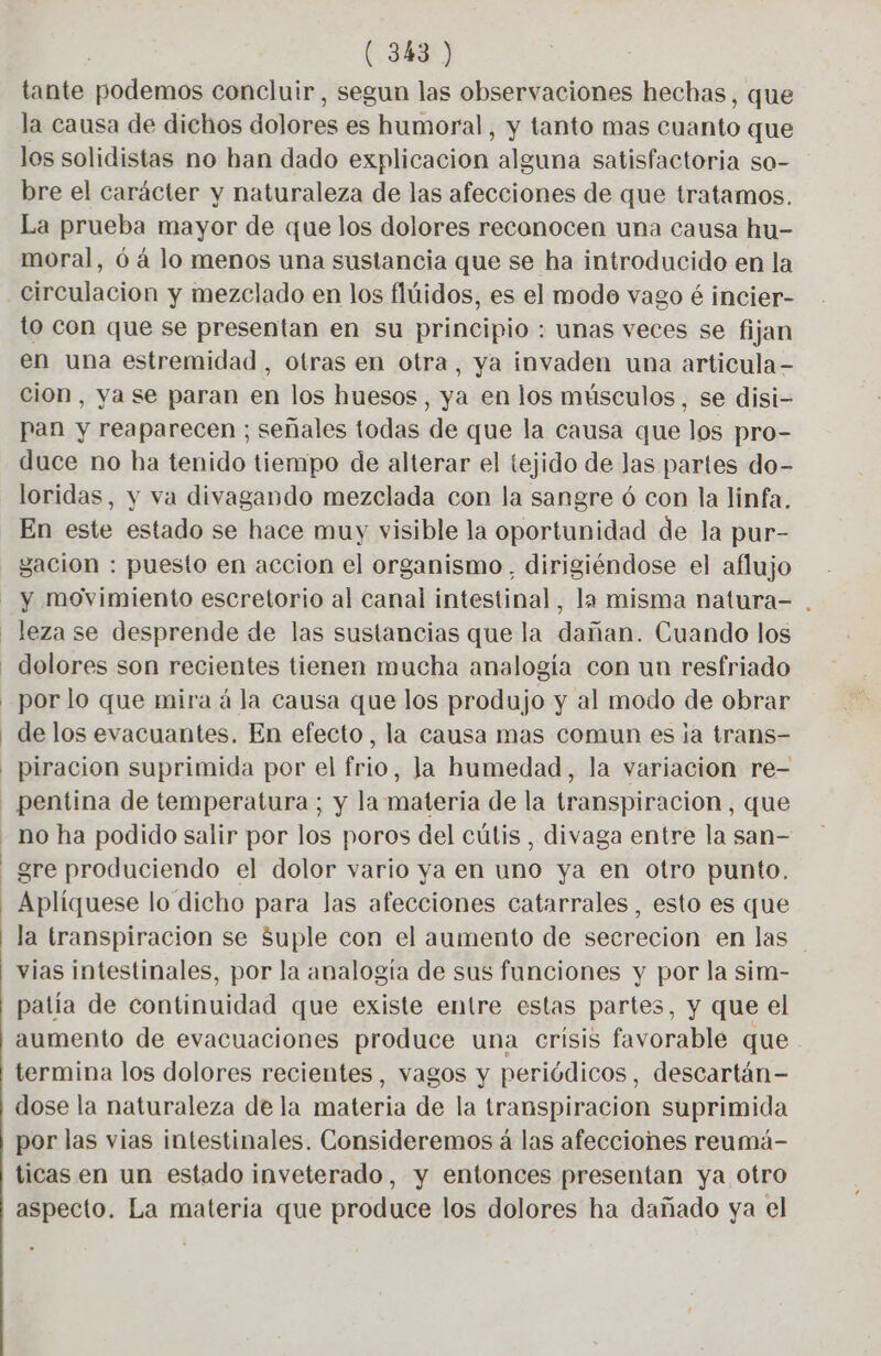 tante podemos concluir, segun las observaciones hechas, que la causa de dichos dolores es humoral, y tanto mas cuanto que los solidistas no han dado explicación alguna satisfactoria so- bre el carácter y naturaleza de las afecciones de que tratamos. La prueba mayor de que los dolores reconocen una causa hu- moral, 6 à lo menos una sustancia que se ha introducido en la to con que se presentan en su principio : unas veces se fijan en una estremidad, otras en otra, ya invaden una articula- cion, ya se paran en los huesos, ya en los músculos, se disi- pan y reaparecen ; señales todas de que la causa que los pro- duce no ha tenido tiempo de alterar el tejido de las partes do- loridas, y va divagando mezclada con la sangre 6 con la linfa. En este estado se hace muy visible la oportunidad de la pur- gación : puesto en accion el organismo. dirigiéndose el aflujo y movimiento escretorio al canal intestinal, la misma natura- . leza se desprende de las sustancias que la dañan. Cuando los por lo que mira á la causa que los produjo y al modo de obrar de los evacuantes. En efecto, la causa mas comun es ja trans- piracion suprimida por el frio, Ja humedad, la variacion re- no ha podido salir por los poros del cútis , divaga entre la san- gre produciendo el dolor vario ya en uno ya en otro punto. la transpiracion se Suple con el aumento de secrecion en las vias intestinales, por la analogía de sus funciones y por la sim- patía de continuidad que existe entre estas partes, y que el aumento de evacuaciones produce una crisis favorable que termina los dolores recientes, vagos y periódicos, descartán- dose la naturaleza de la materia de la transpiracion suprimida por las vias intestinales. Consideremos á las afecciones reumá- ticas en un estado inveterado, y entonces presentan ya otro aspecto. La materia que produce los dolores ha dañado ya el