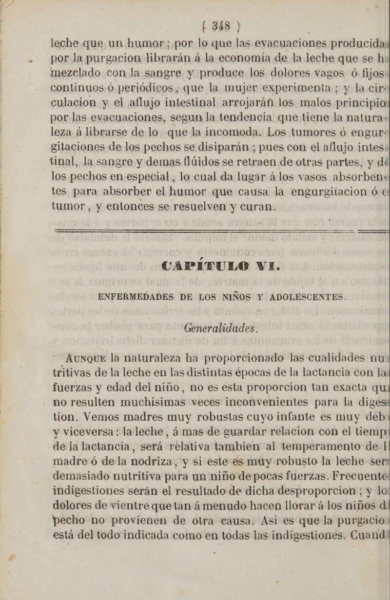 leche que un humor ; por lo que las.evacuaciones producida: por la purgacion librarán à la economía de la leche que se h: continuos ú periódicos, que la mujer experimenta ; y la cir- culacion y el aflujo intestinal arrojarán los malos principio: por las evacuaciones, segun la tendencia que tiene la natura: leza à librarse de lo que la incomoda. Los tumores 6 engur- gitaciones de los pechos se disiparán.; pues con el aflujo intes: los pechos en especial, lo cual da lugar á los vasos absorbens tes para absorber el humor que causa la engurgitacion ó € tumor, y entonces se resuelven y curan. 3 CAPIEULO Vi. ENFERMEDADES DE LOS NIÑOS Y ADOLESCENTES. Generalidades. AUNQUE la naturaleza ha proporcionado las cualidades nu: tritivas de la leche en las distintas épocas de la lactancia con la: fuerzas y edad del niño, no es esta proporcion tan exacta qu no resulten muchisimas veces inconvenientes para la dige tion. Vemos madres muy robustas cuyo infante es muy déb: y viceversa: la leche, á mas de guardar relacion con el tiemp: de la lactancia, será relativa tambien al temperamento de: madre 6 de la nodriza, y si este:es muy robusto la leche ser demasiado nutritiva para un niño de pocas fuerzas. Frecuente indigestiones serán el resultado de dicha desproporcion ; y la dolores de vientre que tan á menudo hacen llorar à los niños d pecho no provienen de otra causa. Así es que la purgacio» está del todo indicada como en todas las indigestiones. Cuand