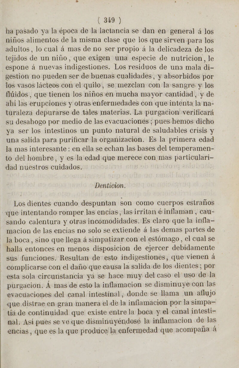 ha pasado ya la época de la lactancia se dan en general 4 los niños alimentos de la misma clase que los que sirven para los adultos, lo cual à mas de no ser propio à la delicadeza de los tejidos de un nino, que exigen una especie de nutricion, le _espone à nuevas indigestiones. Los residuos de una mala di- gestion no pueden ser de buenas cualidades, y absorbidos por los vasos lácteos con el quilo, se mezclan con la sangre: y los fluidos , que tienen los niños en mucha mayor cantidad, y de ahí las erupciones y otras enfermedades con que intenta la na- turaleza depurarse de tales materias. La purgacion verificará su desahogo por medio de las evacuaciones ; pues hemos dicho ya ser los intestinos un punto natural de saludables crísis y una salida para purificar la organizacion. Es la primera edad la mas interesante : en ella se echan las bases del temperamen- to del hombre, y es la edad que merece con mas qe O TN dad nuestros cuidados: Denticion. Los dientes cuando despuntan son como cuerpos estraños que intentando romper las encías, las irritan éinflaman, cau- sando calentura y otras incomodidades. Es claro que la infla- macion de las encías no solo se extiende á las demas partes de la boca, sino que llega á simpatizar con el estómago, el cual se halla entonces en menos disposicion de ejercer debidamente sus funciones. Resultan de esto indigestiones, que vienen á complicarse con el daño que causa la salida de los dientes; por esta sola circunstancia ya se hace muy del caso el uso de la purgacion. À mas de esto la inflamacion se disminuye con las evacuaciones del canal intestinal, donde se llama un aflujo que distrae en gran manera el de la inflamacion por la simpa— tiä de continuidad que existe entre la boca y el canal intesti- nal. Así pues se ve que disminuyéndose la inflamacion de las. encias, que es la que produce la enfermedad que acompaña á