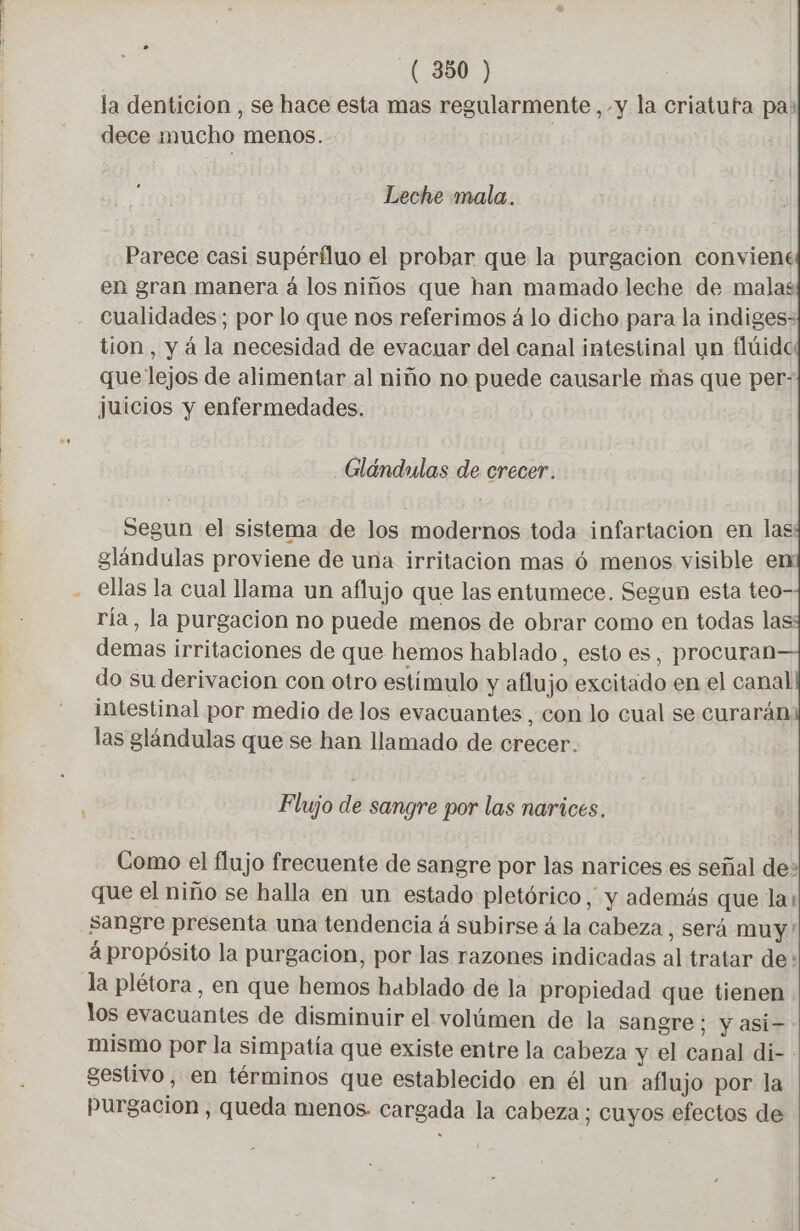 la denticion , se hace esta mas regularmente, y la criatuta pa: dece mucho menos. | | Leche mala. Parece casi supérfluo el probar que la purgacion conviene en gran manera á los niños que han mamado leche de malas cualidades; por lo que nos referimos á lo dicho para la indiges- tion, y à la necesidad de evacuar del canal intestinal un flúide que lejos de alimentar al niño no puede causarle mas que per- juicios y enfermedades. Glándulas de crecer. Segun el sistema de los modernos toda infartacion en las glándulas proviene de una irritacion mas 6 menos visible en - ellas la cual llama un aflujo que las entumece. Segun esta teo- ría, la purgacion no puede menos de obrar como en todas las demas irritaciones de que hemos hablado, esto es, procuran do su derivacion con otro estimulo y aflujo excitado en el canal intestinal por medio de los evacuantes , con lo cual se curarán: las glándulas que se han llamado de crecer. Flujo de sangre por las narices. Como el flujo frecuente de sangre por las narices es señal de> que el niño se halla en un estado pletórico, y además que la: sangre presenta una tendencia á subirse á la cabeza , Será muy! à propósito la purgacion, por las razones indicadas al tratar de: la plétora, en que hemos hablado de la propiedad que tienen los evacuantes de disminuir el volúmen de la sangre; y asi- mismo por la simpatía que existe entre la cabeza y el canal di- sestivo, en términos que establecido en él un aflujo por la purgacion, queda menos. cargada la cabeza; cuyos efectos de