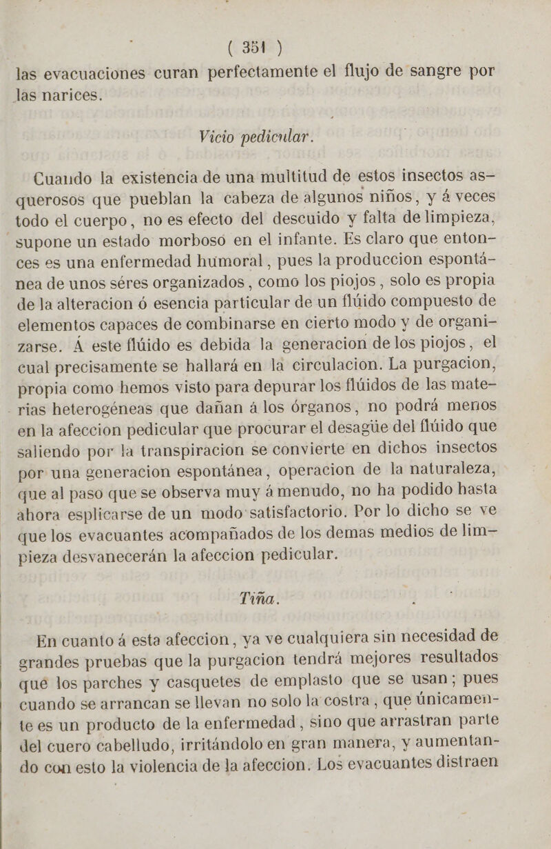 las evacuaciones curan perfectamente el flujo de sangre por las narices. Vicio pedicular. Cuando la existencia de una multitud de estos insectos as— querosos que pueblan la cabeza de algunos niños, y á veces todo el cuerpo, no es efecto del descuido y falta de limpieza, supone un estado morboso en el infante. Es claro que enton- ces es una enfermedad humoral, pues la produccion espontä- nea de unos séres organizados , como los piojos , solo es propia de la alteracion 6 esencia particular de un flúido compuesto de elementos capaces de combinarse en cierto modo y de organi- zarse. Á este flúido es debida la generacion delos piojos, el cual precisamente se hallará en la circulacion. La purgacion, propia como hemos visto para depurar los flúidos de las mate- - rias heterogéneas que dañan á los órganos, no podrá menos en la afeccion pedicular que procurar el desague del flüido que saliendo por la transpiracion se convierte en dichos insectos por una generacion espontánea, operacion de la naturaleza, que al paso que se observa muy á menudo, no ha podido hasta ahora esplicarse de un modo satisfactorio. Por lo dicho se ve que los evacuantes acompañados de los demas medios de lim— pieza desvanecerán la afeccion pedicular. Tina. En cuanto 4 esta afeccion, ya ve cualquiera sin necesidad de erandes pruebas que la purgacion tendrá mejores resultados que los parches y casquetes de emplasto que se usan, pues cuando se arrancan se llevan no solo la costra, que ünicamen- te es un producto de la enfermedad , sino que arrastran parte del cuero cabelludo, irritándolo en gran manera, y aumentan- do con esto la violencia de la afeccion. Los evacuantes distraen