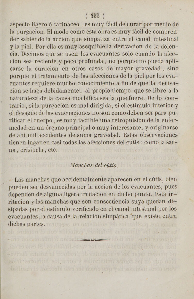aspecto ligero ó farináceo , es muy fácil de curar por medio de la purgacion. El modo como esta obra es muy fácil de compren- der sabiendo la accion que simpatiza entre el canal intestinal y la piel. Por ella es muy asequible la derivacion de la dolen-- cia. Decimos que se usen los evacuantes solo cuando la afec- cion sea reciente y poco profunda, no porque no pueda apli- carse la curacion en otros casos de mayor gravedad , sino porque el tratamiento de las afecciones de la piel por los eva— cuantes requiere mucho conocimiento à fin de que la deriva- cion se haga debidamente, al propio tiempo que se libre á la naturaleza de la causa morbifica sea la que fuere. De lo con- trario, si la purgacion es mal dirigida, si el estímulo interior y el desague de las evacuaciones no son como deben ser para pu- rificar el cuerpo, es muy factible una retropulsion de la enfer- medad en un órgano principal ó muy interesante, y originarse de ahí mil accidentes de suma gravedad. Estas observaciones tienen lugar en casi todas las afecciones del cútis : como la sar- na, erisipela, etc. Manchas del cutis. Ms - Las manchas que accidentalmente aparecen en el cútis, bien pueden ser desvanecidas por la accion de los evacuantes, pues dependen de alguna ligera irritacion en dicho punto. Esta ir- ritacion y las manchas que son consecuencia suya quedan di— sipadas por el estímulo verificado en el canal intestinal por los evacuantes , à causa de la relacion simpática “que existe entre dichas partes.