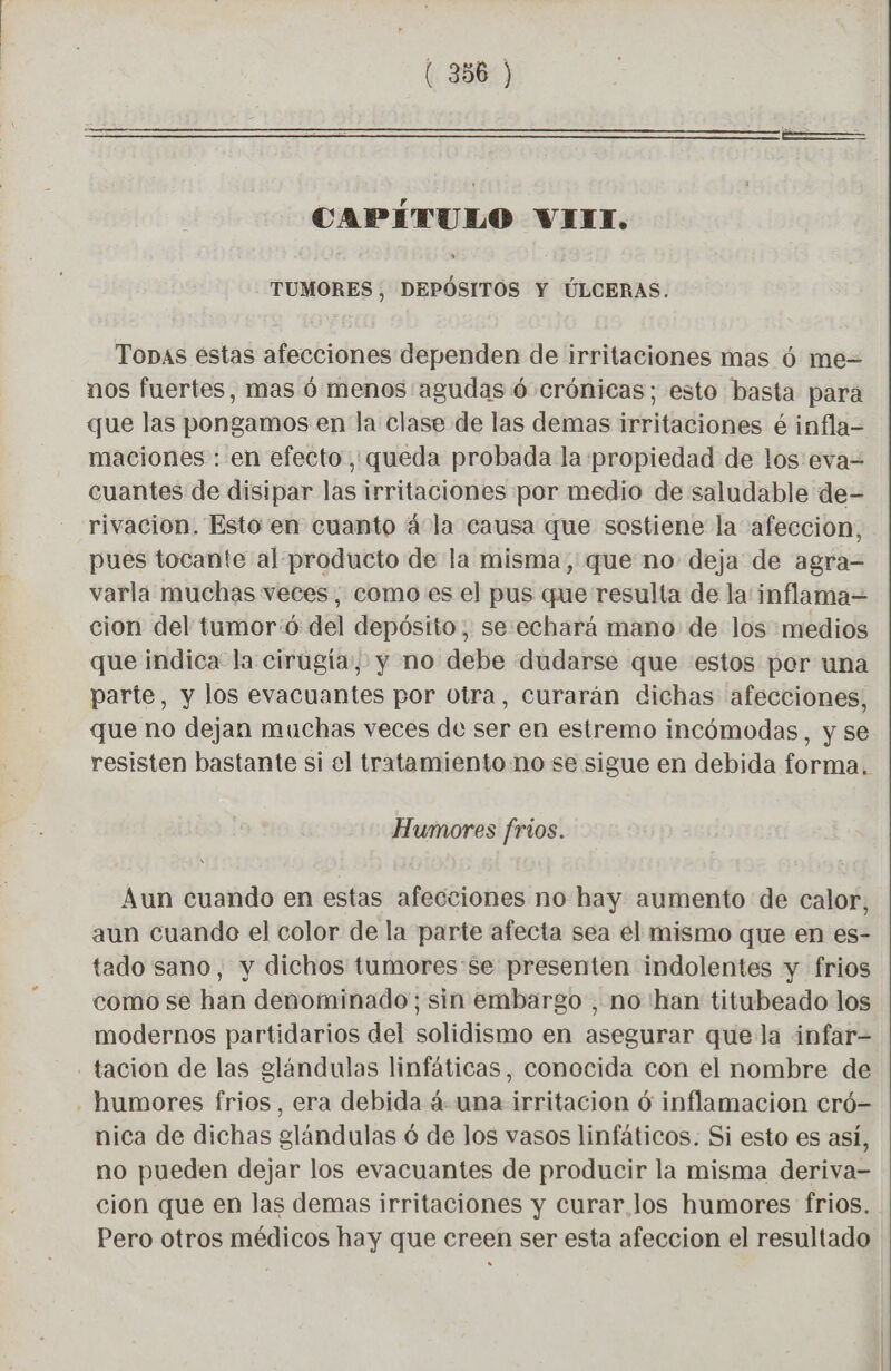 CAPÍTULO VILI. » TUMORES, DEPÓSITOS Y ÚLCERAS. Topas estas afecciones dependen de irritaciones mas ó me= nos fuertes, mas ó menos agudas 6 crónicas; esto basta para que las pongamos en la clase de las demas irritaciones é infla- maciones : en efecto, queda probada la propiedad de los:eva= cuantes de disipar las irritaciones por medio de saludable de- rivacion. Esto en cuanto 4 la causa que sostiene la afeccion, pues tocante al producto de la misma, que no deja de agra= varla muchas veces, como es el pus que resulta de la inflama= cion del tumor:ó del depósito; se:echará mano de los medios que indica la cirugía, y no debe dudarse que estos por una parte, y los evacuantes por otra, curarán dichas afecciones, que no dejan muchas veces de ser en estremo incómodas, y se resisten bastante si el tratamiento no se sigue en debida forma. Humores frios. Aun cuando en estas afecciones no hay aumento de calor, aun cuando el color de la parte afecta sea el mismo que en es- tado sano, y dichos tumores:se presenten indolentes y frios como se han denominado; sin embargo , no han titubeado los modernos partidarios del solidismo en asegurar quela infar- tacion de las glándulas linfáticas, conocida con el nombre de . humores frios, era debida à. una irritacion 6 inflamacion cró- nica de dichas glándulas ó de los vasos linfáticos. Si esto es así, no pueden dejar los evacuantes de producir la misma deriva- cion que en las demas irritaciones y curar los humores frios. Pero otros médicos hay que creen ser esta afeccion el resultado