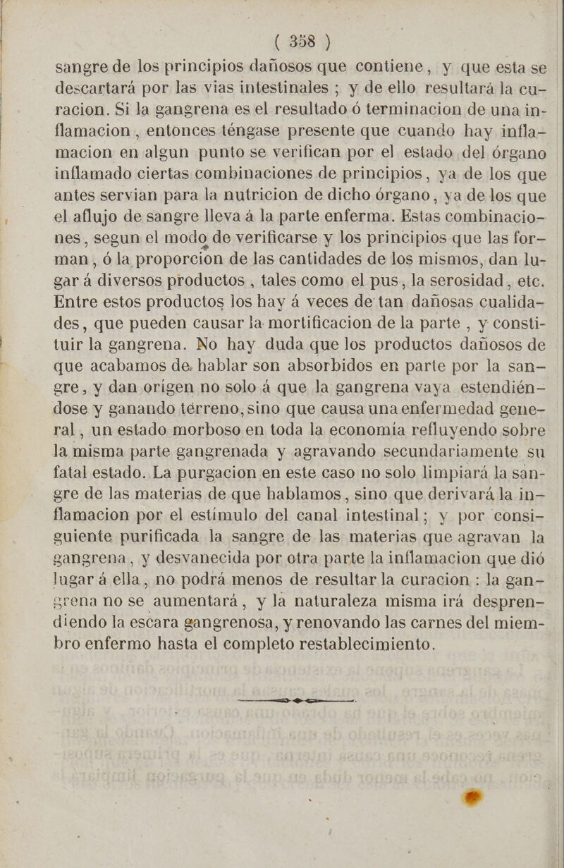 sangre de los principios dañosos que contiene, y que esta se descartará por las vias intestinales ; y Y de eilo resultara la cu- racion. Si la gangrena es el resultado ó terminacion de una in- flamacion , entonces téngase presente que cuando hay infla- macion en algun punto se verifican por el estado del órgano inflamado ciertas combinaciones de principios, ya de los que antes servian para la nutricion de dicho órgano, ya de los que el aflujo de sangre lleva à la parte enferma. Estas combinacio- nes, segun el modo de verificarse y los principios que las for— man, Ô la proporcion de las cantidades de los mismos, dan lu- gará «diversos productos , tales como el pus, la serosidad , ete. Entre estos productos los hay à veces de tan dañosas cualida- des, que pueden causar la mortificacion de la parte , y consti- tuir la gangrena. No hay duda que los productos dañosos de que acabamos de. hablar son absorbidos en parte por la san- gre, y dan origen no solo à que la gangrena vaya estendién— dose y ganando terreno, sino que causa una enfermedad gene- ral, un estado morboso en toda la economía refluyendo sobre la misma parte gangrenada y agravando secundariamente su fatal estado. La purgacion en este caso no solo limpiará la san- gre de las materias de que hablamos, sino que derivará la in— flamacion por el estímulo del canal intestinal; y por consi- guiente purificada la sangre de las materias que agravan la gangrena, y desvanecida por otra parte la inflamacion que dió lagar à ella, no podrá menos de resultar la curacion : la gan- grena no se aumentará, y la naturaleza misma irá despren- diendo la escara gangrenosa, y renovando las carnes del miem- bro enfermo hasta el completo restablecimiento.