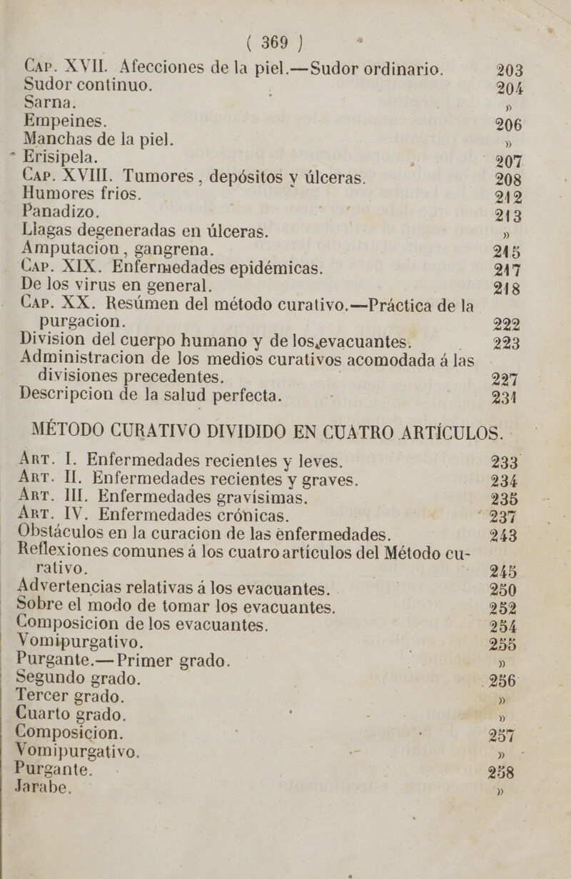 E] Sudor continuo. Sarna. Empeines. Erisipela. Cap. XVIII. Tumores, depósitos y úlceras. Humores frios. Panadizo. Liagas degeneradas en úlceras. Amputacion , gangrena. De los virus en general. purgacion. Division del cuerpo humano y de los,evacuantes. divisiones precedentes. Descripcion de la salud perfecta. 203 204 » 206 207 208 212 213 » 245 247 218 222 223 221 231 Arr. I. Enfermedades recientes y leves. Arr. II. Enfermedades recientes y graves. Arr. MIL. Enfermedades gravísimas. Arr. IV. Enfermedades crónicas. Obstáculos en la curacion de las enfermedades. rativo. Advertencias relativas á los evacuantes. Sobre el modo de tomar los evacuantes. Composicion de los evacuantes. Vomipurgativo. Purgante.— Primer grado. Segundo grado. Tercer grado. Cuarto grado. Composicion. Vomipurgativo. Purgante. Jarabe. 233 234 235 243 245 250 252 254 255