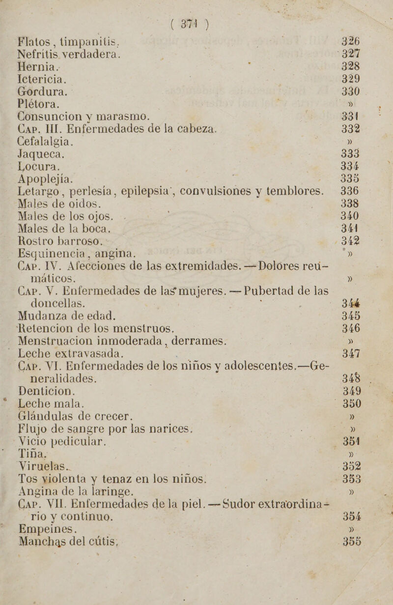 ( 3 > Flatos, timpanitis, Nefritis verdadera. Hernia. Ictericia. Gordura. Plétora. Consuncion y marasmo. Cap. HI. Enfermedades de la cabeza. Cefalalgia. Jaqueca. Locura. Apoplejía. : Letargo, perlesía, epilepsia, convulsiones y temblores. Males de oidos. Males de los ojos. Males de la boca. Rostro barroso., : Esquinencia, angina. Cap. IV. Afecciones de las extremidades. — Dolores reú- máticos. Cap. V. Enfermedades de las mujeres. — Pubertad de las doncellas. Mudanza de edad. Retencion de los menstruos. Menstruacion inmoderada , derrames. _ Leche extravasada. Car. VI. Enfermedades de los niños y adolescentes. —(Gre- neralidades. Denticion. Leche mala. Glándulas de crecer. Flujo de sangre por las narices. Vicio pedicular. Tina. Viruelas.. Tos yiolenta y tenaz en los niños. Angina de la laringe. | Car. VII. Enfermedades de la piel. —Sudor extraordina= rio y continuo. Empeines. onéhas del cútis;
